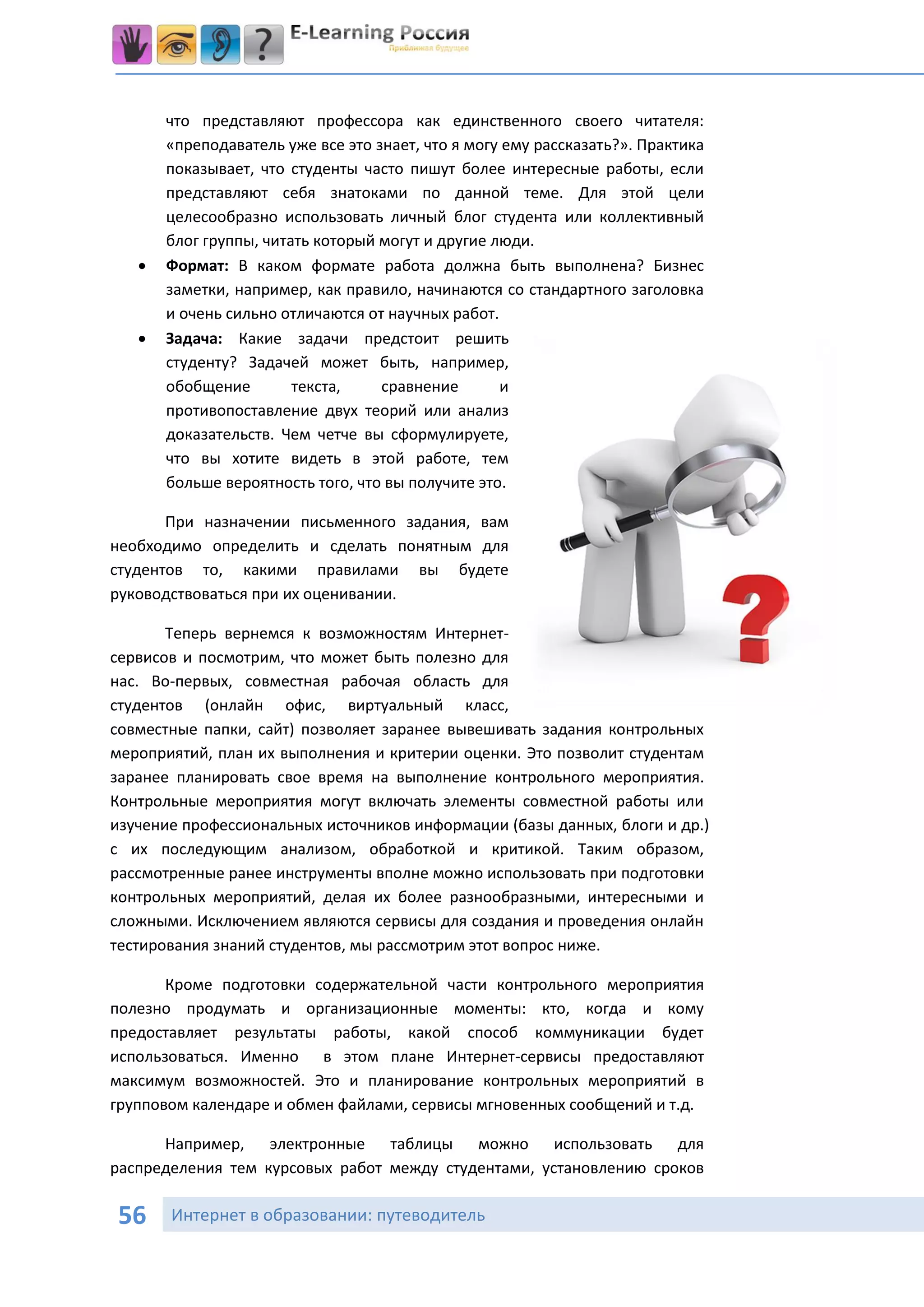 что представляют профессора как единственного своего читателя:
       «преподаватель уже все это знает, что я могу ему рассказать?». Практика
       показывает, что студенты часто пишут более интересные работы, если
       представляют себя знатоками по данной теме. Для этой цели
       целесообразно использовать личный блог студента или коллективный
       блог группы, читать который могут и другие люди.
      Формат: В каком формате работа должна быть выполнена? Бизнес
       заметки, например, как правило, начинаются со стандартного заголовка
       и очень сильно отличаются от научных работ.
      Задача: Какие задачи предстоит решить
       студенту? Задачей может быть, например,
       обобщение        текста,    сравнение       и
       противопоставление двух теорий или анализ
       доказательств. Чем четче вы сформулируете,
       что вы хотите видеть в этой работе, тем
       больше вероятность того, что вы получите это.

       При назначении письменного задания, вам
необходимо определить и сделать понятным для
студентов то, какими правилами вы будете
руководствоваться при их оценивании.

       Теперь вернемся к возможностям Интернет-
сервисов и посмотрим, что может быть полезно для
нас. Во-первых, совместная рабочая область для
студентов (онлайн офис, виртуальный класс,
совместные папки, сайт) позволяет заранее вывешивать задания контрольных
мероприятий, план их выполнения и критерии оценки. Это позволит студентам
заранее планировать свое время на выполнение контрольного мероприятия.
Контрольные мероприятия могут включать элементы совместной работы или
изучение профессиональных источников информации (базы данных, блоги и др.)
с их последующим анализом, обработкой и критикой. Таким образом,
рассмотренные ранее инструменты вполне можно использовать при подготовки
контрольных мероприятий, делая их более разнообразными, интересными и
сложными. Исключением являются сервисы для создания и проведения онлайн
тестирования знаний студентов, мы рассмотрим этот вопрос ниже.

       Кроме подготовки содержательной части контрольного мероприятия
полезно продумать и организационные моменты: кто, когда и кому
предоставляет результаты работы, какой способ коммуникации будет
использоваться. Именно в этом плане Интернет-сервисы предоставляют
максимум возможностей. Это и планирование контрольных мероприятий в
групповом календаре и обмен файлами, сервисы мгновенных сообщений и т.д.

      Например, электронные таблицы можно использовать для
распределения тем курсовых работ между студентами, установлению сроков

56     Интернет в образовании: путеводитель
 