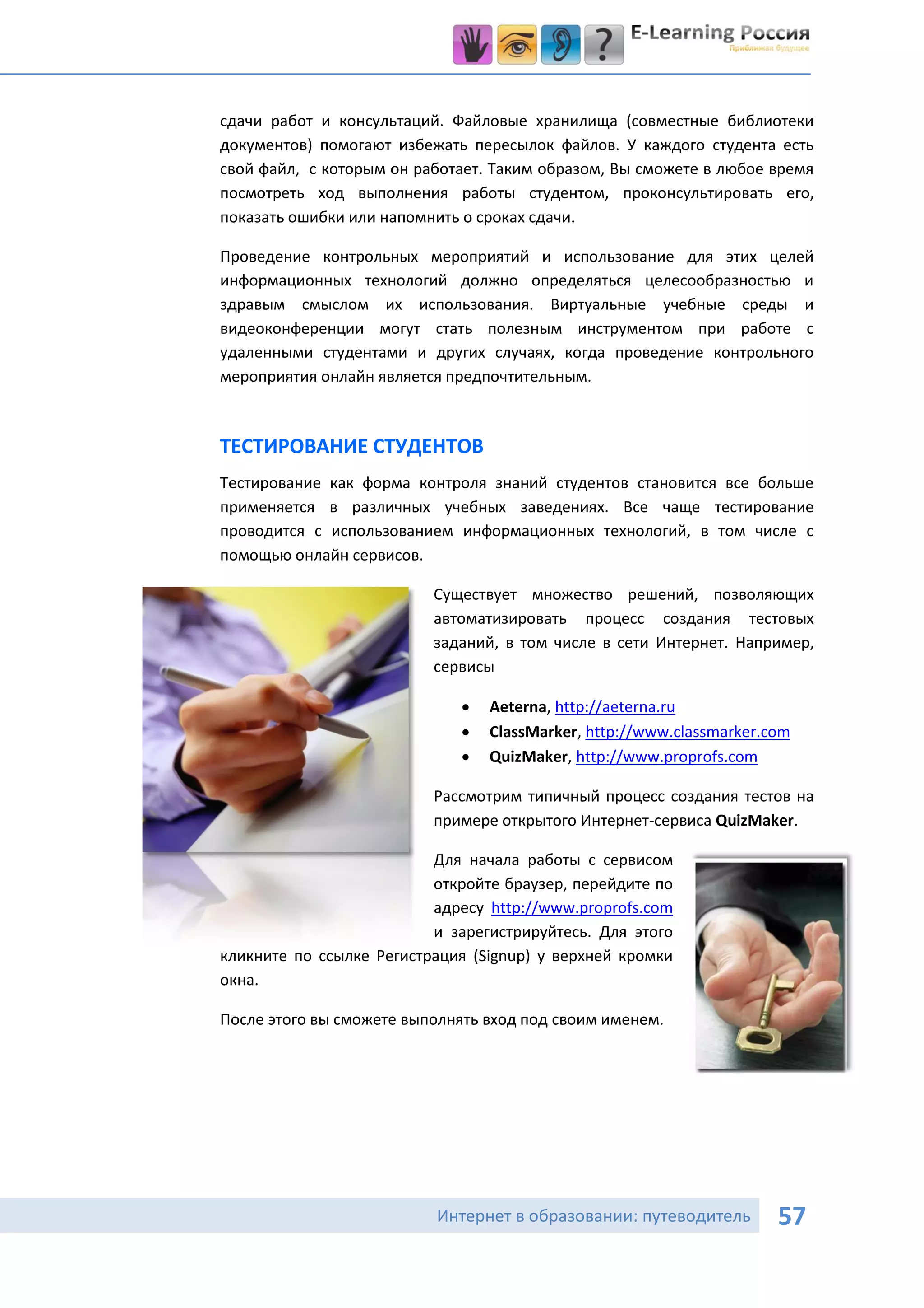 сдачи работ и консультаций. Файловые хранилища (совместные библиотеки
документов) помогают избежать пересылок файлов. У каждого студента есть
свой файл, с которым он работает. Таким образом, Вы сможете в любое время
посмотреть ход выполнения работы студентом, проконсультировать его,
показать ошибки или напомнить о сроках сдачи.

Проведение контрольных мероприятий и использование для этих целей
информационных технологий должно определяться целесообразностью и
здравым смыслом их использования. Виртуальные учебные среды и
видеоконференции могут стать полезным инструментом при работе с
удаленными студентами и других случаях, когда проведение контрольного
мероприятия онлайн является предпочтительным.



ТЕСТИРОВАНИЕ СТУДЕНТОВ
Тестирование как форма контроля знаний студентов становится все больше
применяется в различных учебных заведениях. Все чаще тестирование
проводится с использованием информационных технологий, в том числе с
помощью онлайн сервисов.

                          Существует множество решений, позволяющих
                          автоматизировать процесс создания тестовых
                          заданий, в том числе в сети Интернет. Например,
                          сервисы

                                Aeterna, http://aeterna.ru
                                ClassMarker, http://www.classmarker.com
                                QuizMaker, http://www.proprofs.com

                          Рассмотрим типичный процесс создания тестов на
                          примере открытого Интернет-сервиса QuizMaker.

                          Для начала работы с сервисом
                          откройте браузер, перейдите по
                          адресу http://www.proprofs.com
                          и зарегистрируйтесь. Для этого
кликните по ссылке Регистрация (Signup) у верхней кромки
окна.

После этого вы сможете выполнять вход под своим именем.




                          Интернет в образовании: путеводитель        57
 