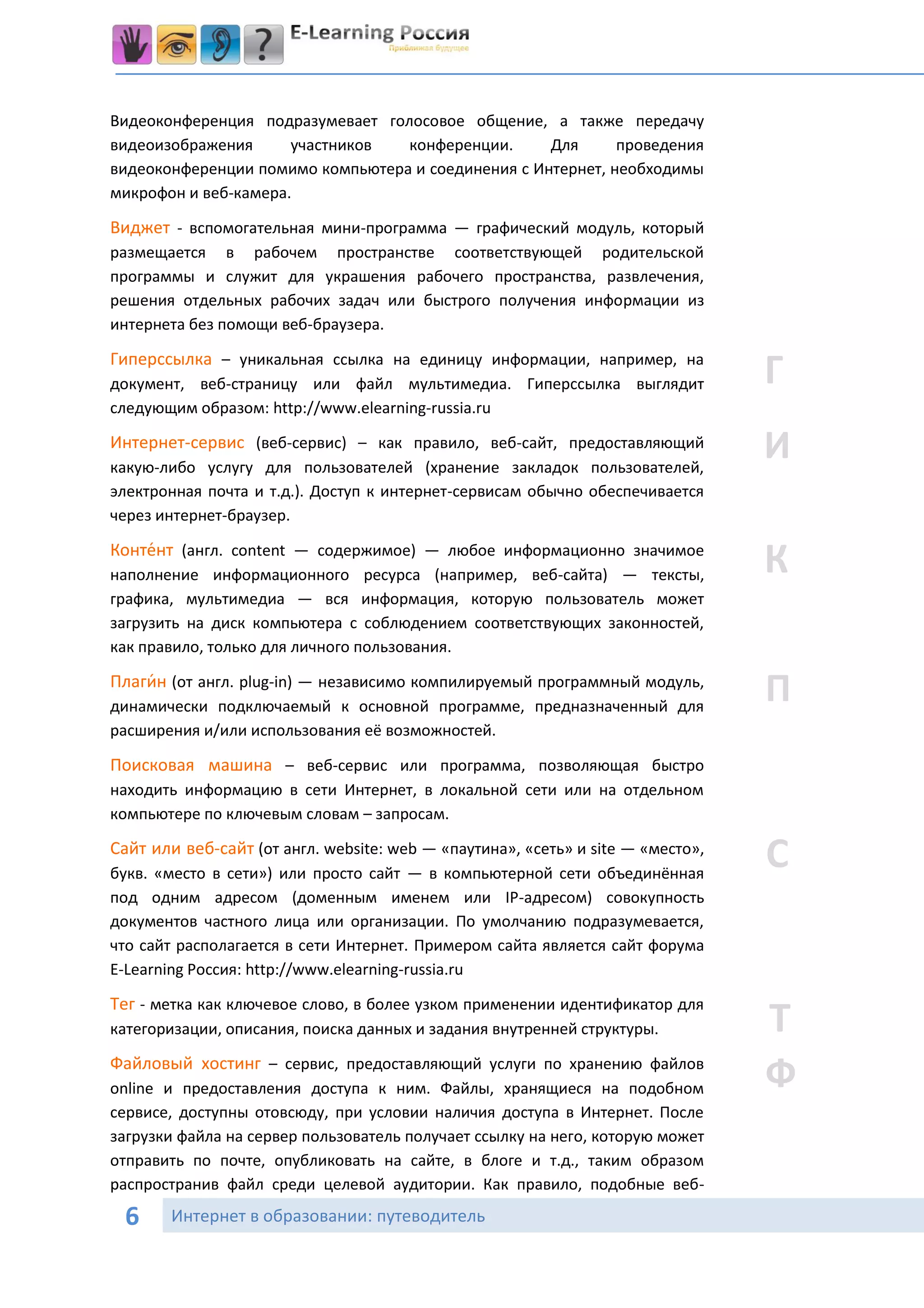 Видеоконференция подразумевает голосовое общение, а также передачу
видеоизображения      участников  конференции.      Для      проведения
видеоконференции помимо компьютера и соединения с Интернет, необходимы
микрофон и веб-камера.

Виджет - вспомогательная мини-программа — графический модуль, который
размещается в рабочем пространстве соответствующей родительской
программы и служит для украшения рабочего пространства, развлечения,
решения отдельных рабочих задач или быстрого получения информации из
интернета без помощи веб-браузера.

Гиперссылка – уникальная ссылка на единицу информации, например, на
документ, веб-страницу или файл мультимедиа. Гиперссылка выглядит                Г
следующим образом: http://www.elearning-russia.ru

Интернет-сервис (веб-сервис) – как правило, веб-сайт, предоставляющий
какую-либо услугу для пользователей (хранение закладок пользователей,
                                                                                 И
электронная почта и т.д.). Доступ к интернет-сервисам обычно обеспечивается
через интернет-браузер.

Конте́нт (англ. content — содержимое) — любое информационно значимое
наполнение информационного ресурса (например, веб-сайта) — тексты,               К
графика, мультимедиа — вся информация, которую пользователь может
загрузить на диск компьютера с соблюдением соответствующих законностей,
как правило, только для личного пользования.

Плаги́ н (от англ. plug-in) — независимо компилируемый программный модуль,
динамически подключаемый к основной программе, предназначенный для
                                                                                 П
расширения и/или использования её возможностей.

Поисковая машина – веб-сервис или программа, позволяющая быстро
находить информацию в сети Интернет, в локальной сети или на отдельном
компьютере по ключевым словам – запросам.

Сайт или веб-сайт (от англ. website: web — «паутина», «сеть» и site — «место»,
букв. «место в сети») или просто сайт — в компьютерной сети объединённая
                                                                                 С
под одним адресом (доменным именем или IP-адресом) совокупность
документов частного лица или организации. По умолчанию подразумевается,
что сайт располагается в сети Интернет. Примером сайта является сайт форума
E-Learning Россия: http://www.elearning-russia.ru

Тег - метка как ключевое слово, в более узком применении идентификатор для
категоризации, описания, поиска данных и задания внутренней структуры.           Т
Файловый хостинг – сервис, предоставляющий услуги по хранению файлов
online и предоставления доступа к ним. Файлы, хранящиеся на подобном             Ф
сервисе, доступны отовсюду, при условии наличия доступа в Интернет. После
загрузки файла на сервер пользователь получает ссылку на него, которую может
отправить по почте, опубликовать на сайте, в блоге и т.д., таким образом
распространив файл среди целевой аудитории. Как правило, подобные веб-

 6      Интернет в образовании: путеводитель
 