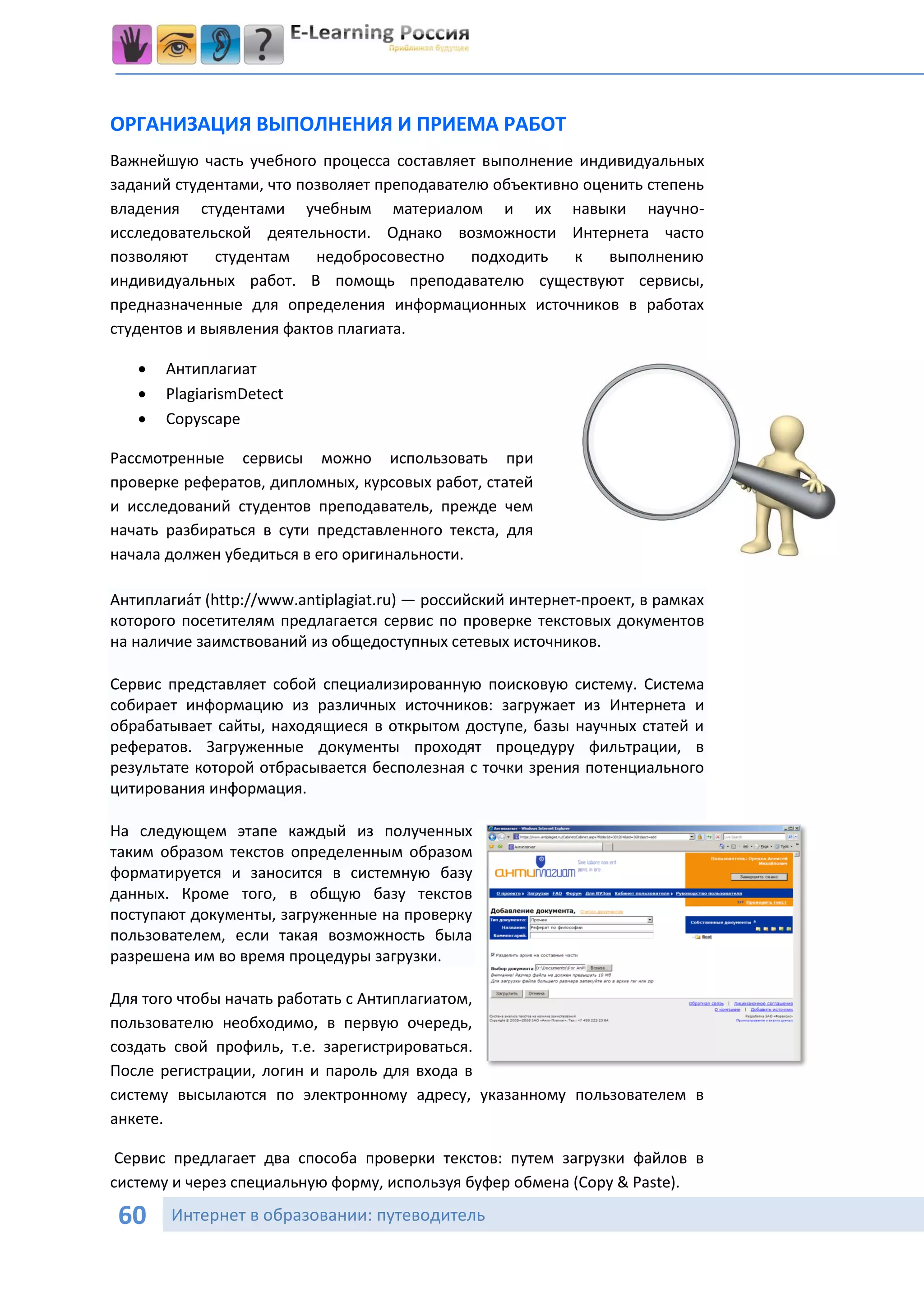 ОРГАНИЗАЦИЯ ВЫПОЛНЕНИЯ И ПРИЕМА РАБОТ
Важнейшую часть учебного процесса составляет выполнение индивидуальных
заданий студентами, что позволяет преподавателю объективно оценить степень
владения студентами учебным материалом и их навыки научно-
исследовательской деятельности. Однако возможности Интернета часто
позволяют     студентам   недобросовестно    подходить    к   выполнению
индивидуальных работ. В помощь преподавателю существуют сервисы,
предназначенные для определения информационных источников в работах
студентов и выявления фактов плагиата.

      Антиплагиат
      PlagiarismDetect
      Copyscape

Рассмотренные сервисы можно использовать при
проверке рефератов, дипломных, курсовых работ, статей
и исследований студентов преподаватель, прежде чем
начать разбираться в сути представленного текста, для
начала должен убедиться в его оригинальности.

Антиплагиа́т (http://www.antiplagiat.ru) — российский интернет-проект, в рамках
которого посетителям предлагается сервис по проверке текстовых документов
на наличие заимствований из общедоступных сетевых источников.

Сервис представляет собой специализированную поисковую систему. Система
собирает информацию из различных источников: загружает из Интернета и
обрабатывает сайты, находящиеся в открытом доступе, базы научных статей и
рефератов. Загруженные документы проходят процедуру фильтрации, в
результате которой отбрасывается бесполезная с точки зрения потенциального
цитирования информация.

На следующем этапе каждый из полученных
таким образом текстов определенным образом
форматируется и заносится в системную базу
данных. Кроме того, в общую базу текстов
поступают документы, загруженные на проверку
пользователем, если такая возможность была
разрешена им во время процедуры загрузки.

Для того чтобы начать работать с Антиплагиатом,
пользователю необходимо, в первую очередь,
создать свой профиль, т.е. зарегистрироваться.
После регистрации, логин и пароль для входа в
систему высылаются по электронному адресу, указанному пользователем в
анкете.

 Сервис предлагает два способа проверки текстов: путем загрузки файлов в
систему и через специальную форму, используя буфер обмена (Copy & Paste).

 60     Интернет в образовании: путеводитель
 