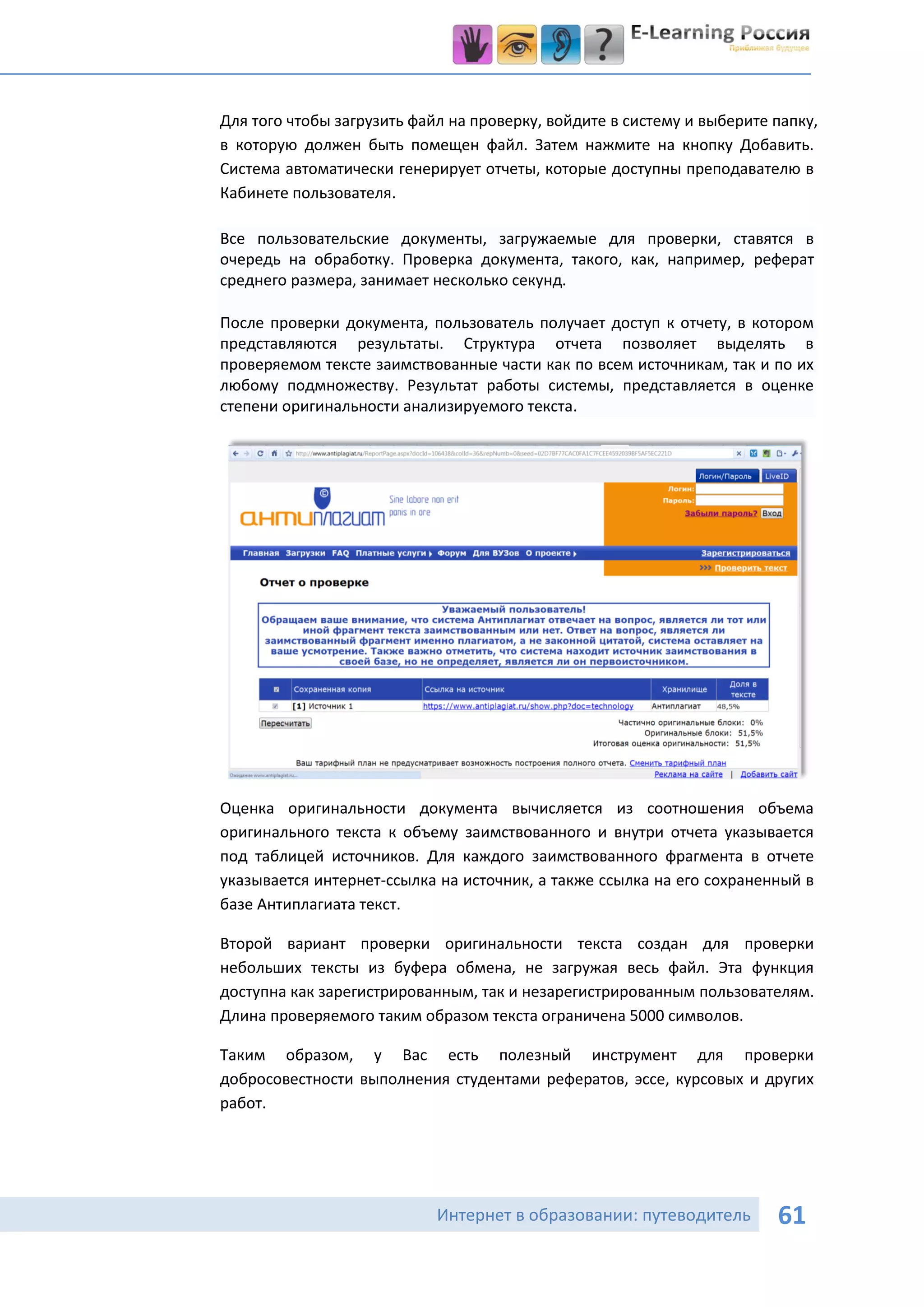 Для того чтобы загрузить файл на проверку, войдите в систему и выберите папку,
в которую должен быть помещен файл. Затем нажмите на кнопку Добавить.
Система автоматически генерирует отчеты, которые доступны преподавателю в
Кабинете пользователя.

Все пользовательские документы, загружаемые для проверки, ставятся в
очередь на обработку. Проверка документа, такого, как, например, реферат
среднего размера, занимает несколько секунд.

После проверки документа, пользователь получает доступ к отчету, в котором
представляются результаты. Структура отчета позволяет выделять в
проверяемом тексте заимствованные части как по всем источникам, так и по их
любому подмножеству. Результат работы системы, представляется в оценке
степени оригинальности анализируемого текста.




Оценка оригинальности документа вычисляется из соотношения объема
оригинального текста к объему заимствованного и внутри отчета указывается
под таблицей источников. Для каждого заимствованного фрагмента в отчете
указывается интернет-ссылка на источник, а также ссылка на его сохраненный в
базе Антиплагиата текст.

Второй вариант проверки оригинальности текста создан для проверки
небольших тексты из буфера обмена, не загружая весь файл. Эта функция
доступна как зарегистрированным, так и незарегистрированным пользователям.
Длина проверяемого таким образом текста ограничена 5000 символов.

Таким образом, у Вас есть полезный инструмент для проверки
добросовестности выполнения студентами рефератов, эссе, курсовых и других
работ.




                            Интернет в образовании: путеводитель        61
 