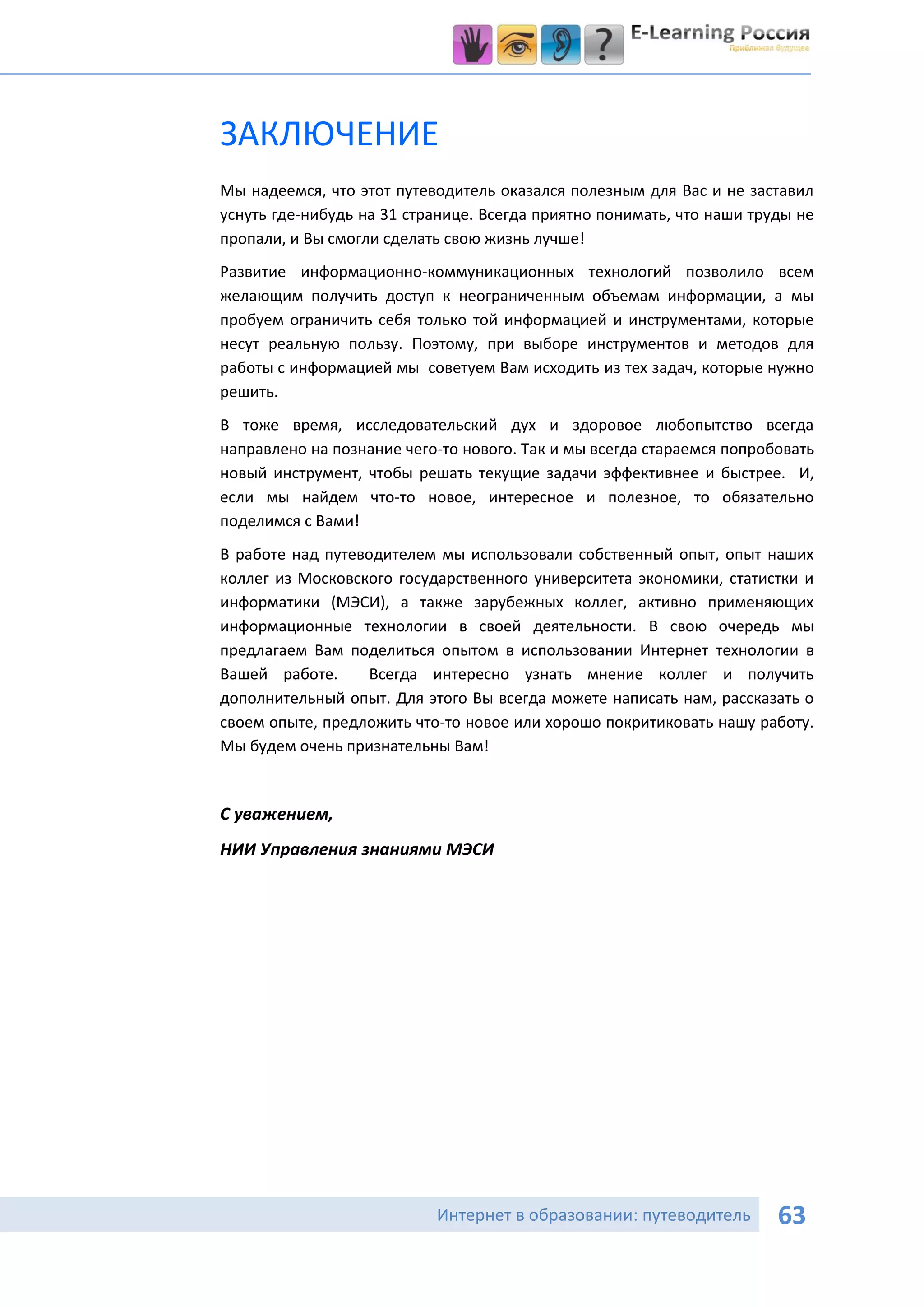 ЗАКЛЮЧЕНИЕ
Мы надеемся, что этот путеводитель оказался полезным для Вас и не заставил
уснуть где-нибудь на 31 странице. Всегда приятно понимать, что наши труды не
пропали, и Вы смогли сделать свою жизнь лучше!
Развитие информационно-коммуникационных технологий позволило всем
желающим получить доступ к неограниченным объемам информации, а мы
пробуем ограничить себя только той информацией и инструментами, которые
несут реальную пользу. Поэтому, при выборе инструментов и методов для
работы с информацией мы советуем Вам исходить из тех задач, которые нужно
решить.
В тоже время, исследовательский дух и здоровое любопытство всегда
направлено на познание чего-то нового. Так и мы всегда стараемся попробовать
новый инструмент, чтобы решать текущие задачи эффективнее и быстрее. И,
если мы найдем что-то новое, интересное и полезное, то обязательно
поделимся с Вами!
В работе над путеводителем мы использовали собственный опыт, опыт наших
коллег из Московского государственного университета экономики, статистки и
информатики (МЭСИ), а также зарубежных коллег, активно применяющих
информационные технологии в своей деятельности. В свою очередь мы
предлагаем Вам поделиться опытом в использовании Интернет технологии в
Вашей работе.      Всегда интересно узнать мнение коллег и получить
дополнительный опыт. Для этого Вы всегда можете написать нам, рассказать о
своем опыте, предложить что-то новое или хорошо покритиковать нашу работу.
Мы будем очень признательны Вам!


С уважением,
НИИ Управления знаниями МЭСИ




                           Интернет в образовании: путеводитель        63
 