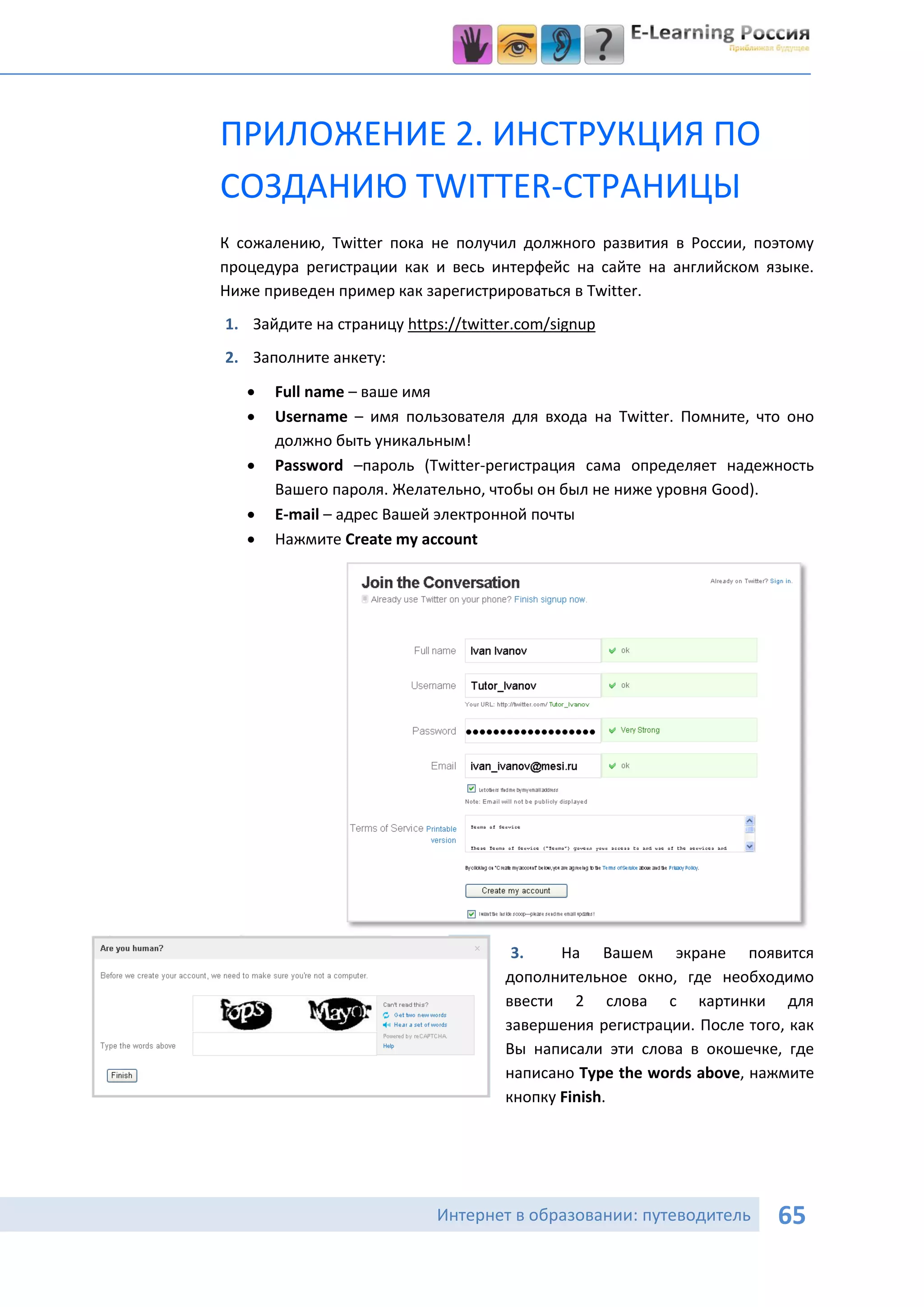 ПРИЛОЖЕНИЕ 2. ИНСТРУКЦИЯ ПО
СОЗДАНИЮ TWITTER-СТРАНИЦЫ
К сожалению, Twitter пока не получил должного развития в России, поэтому
процедура регистрации как и весь интерфейс на сайте на английском языке.
Ниже приведен пример как зарегистрироваться в Twitter.
1. Зайдите на страницу https://twitter.com/signup
2. Заполните анкету:

      Full name – ваше имя
      Username – имя пользователя для входа на Twitter. Помните, что оно
       должно быть уникальным!
      Password –пароль (Twitter-регистрация сама определяет надежность
       Вашего пароля. Желательно, чтобы он был не ниже уровня Good).
      E-mail – адрес Вашей электронной почты
      Нажмите Create my account




                                      3.    На Вашем экране появится
                                     дополнительное окно, где необходимо
                                     ввести 2 слова с картинки для
                                     завершения регистрации. После того, как
                                     Вы написали эти слова в окошечке, где
                                     написано Type the words above, нажмите
                                     кнопку Finish.




                            Интернет в образовании: путеводитель       65
 