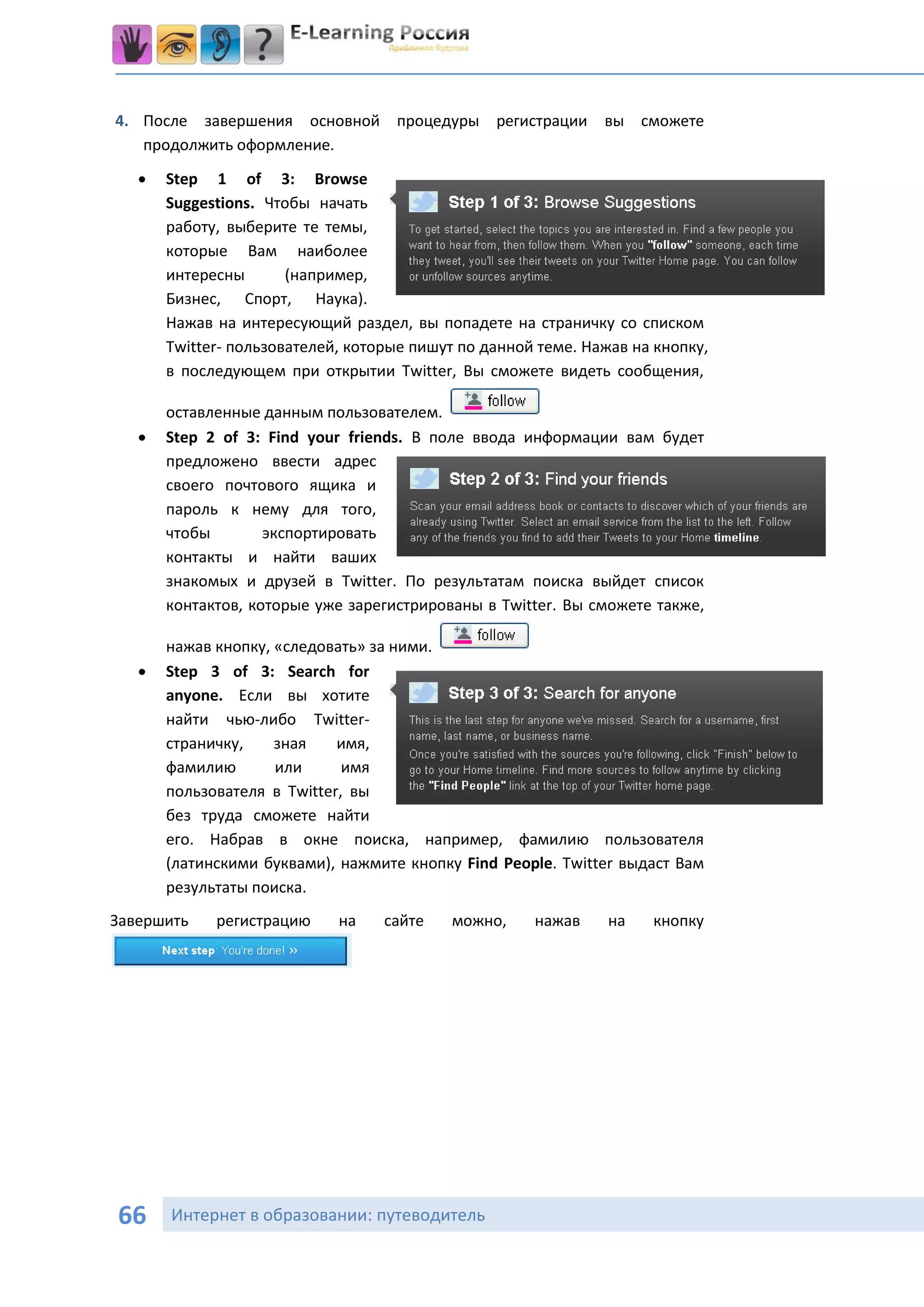 4. После завершения основной процедуры регистрации             вы сможете
   продолжить оформление.
      Step 1 of 3: Browse
       Suggestions. Чтобы начать
       работу, выберите те темы,
       которые Вам наиболее
       интересны       (например,
       Бизнес, Спорт, Наука).
       Нажав на интересующий раздел, вы попадете на страничку со списком
       Twitter- пользователей, которые пишут по данной теме. Нажав на кнопку,
       в последующем при открытии Twitter, Вы сможете видеть сообщения,

       оставленные данным пользователем.
      Step 2 of 3: Find your friends. В поле ввода информации вам будет
       предложено ввести адрес
       своего почтового ящика и
       пароль к нему для того,
       чтобы        экспортировать
       контакты и найти ваших
       знакомых и друзей в Twitter. По результатам поиска выйдет список
       контактов, которые уже зарегистрированы в Twitter. Вы сможете также,

       нажав кнопку, «следовать» за ними.
      Step 3 of 3: Search for
       anyone. Если вы хотите
       найти чью-либо Twitter-
       страничку,    зная    имя,
       фамилию       или      имя
       пользователя в Twitter, вы
       без труда сможете найти
       его. Набрав в окне поиска, например, фамилию пользователя
       (латинскими буквами), нажмите кнопку Find People. Twitter выдаст Вам
       результаты поиска.
Завершить    регистрацию     на    сайте   можно,     нажав     на   кнопку




66     Интернет в образовании: путеводитель
 