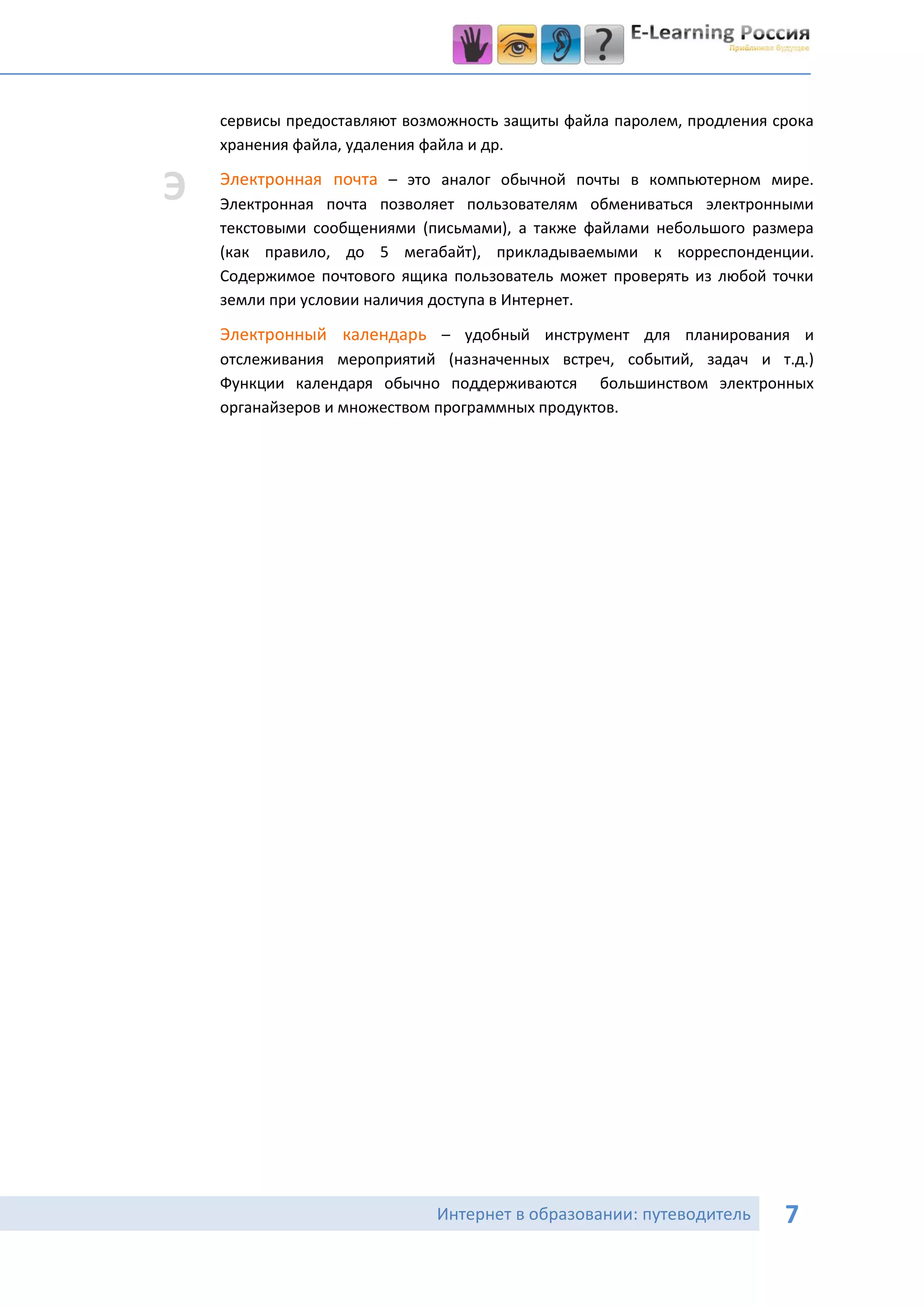 сервисы предоставляют возможность защиты файла паролем, продления срока
    хранения файла, удаления файла и др.

Э   Электронная почта – это аналог обычной почты в компьютерном мире.
    Электронная почта позволяет пользователям обмениваться электронными
    текстовыми сообщениями (письмами), а также файлами небольшого размера
    (как правило, до 5 мегабайт), прикладываемыми к корреспонденции.
    Содержимое почтового ящика пользователь может проверять из любой точки
    земли при условии наличия доступа в Интернет.

    Электронный календарь – удобный инструмент для планирования и
    отслеживания мероприятий (назначенных встреч, событий, задач и т.д.)
    Функции календаря обычно поддерживаются большинством электронных
    органайзеров и множеством программных продуктов.




                             Интернет в образовании: путеводитель      7
 