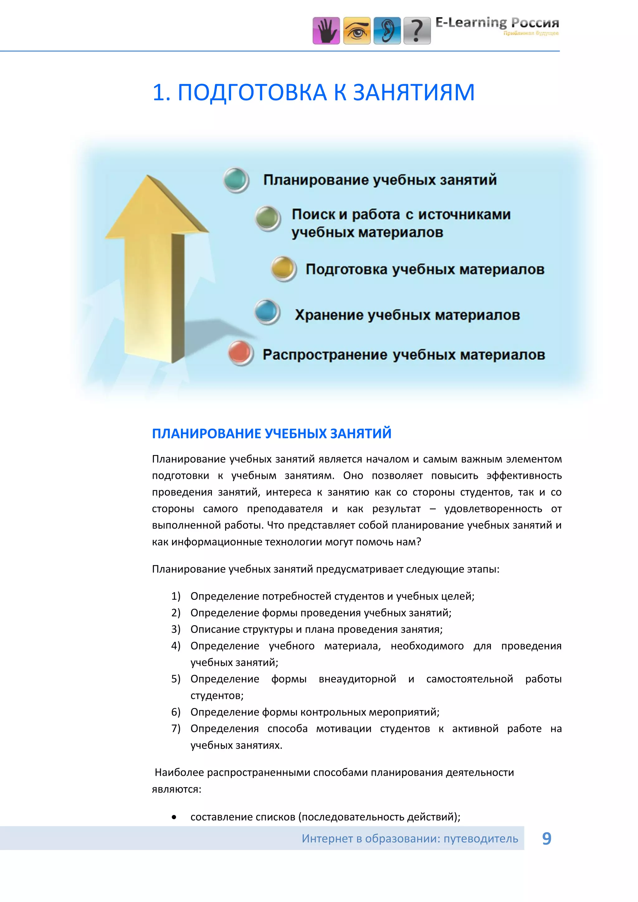 1. ПОДГОТОВКА К ЗАНЯТИЯМ




ПЛАНИРОВАНИЕ УЧЕБНЫХ ЗАНЯТИЙ
Планирование учебных занятий является началом и самым важным элементом
подготовки к учебным занятиям. Оно позволяет повысить эффективность
проведения занятий, интереса к занятию как со стороны студентов, так и со
стороны самого преподавателя и как результат – удовлетворенность от
выполненной работы. Что представляет собой планирование учебных занятий и
как информационные технологии могут помочь нам?

Планирование учебных занятий предусматривает следующие этапы:

   1) Определение потребностей студентов и учебных целей;
   2) Определение формы проведения учебных занятий;
   3) Описание структуры и плана проведения занятия;
   4) Определение учебного материала, необходимого для проведения
      учебных занятий;
   5) Определение формы внеаудиторной и самостоятельной работы
      студентов;
   6) Определение формы контрольных мероприятий;
   7) Определения способа мотивации студентов к активной работе на
      учебных занятиях.

Наиболее распространенными способами планирования деятельности
являются:

       составление списков (последовательность действий);
                            Интернет в образовании: путеводитель     9
 