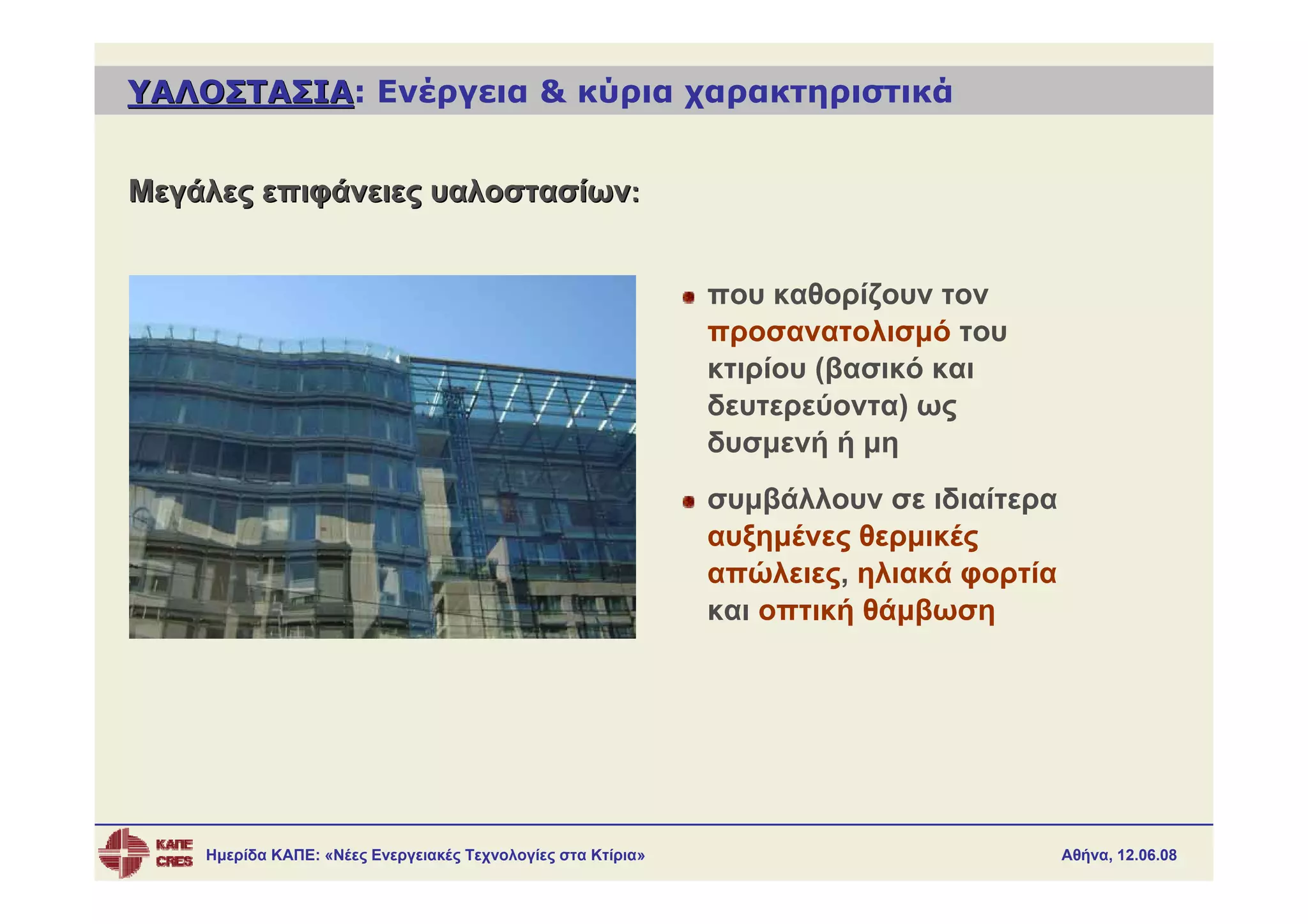 ΥΑΛΟΣΤΑΣΙΑ: Ενέργεια & κύρια χαρακτηριστικά
ΥΑΛΟΣΤΑΣΙΑ


Μεγάλες επιφάνειες υαλοστασίων:


                                                              που καθορίζουν τον
                                                              προσανατολισμό του
                                                              κτιρίου (βασικό και
                                                              δευτερεύοντα) ως
                                                              δυσμενή ή μη
                                                              συμβάλλουν σε ιδιαίτερα
                                                              αυξημένες θερμικές
                                                              απώλειες, ηλιακά φορτία
                                                              και οπτική θάμβωση




    Ημερίδα ΚΑΠΕ: «Νέες Ενεργειακές Τεχνολογίες στα Κτίρια»                             Αθήνα, 12.06.08
 