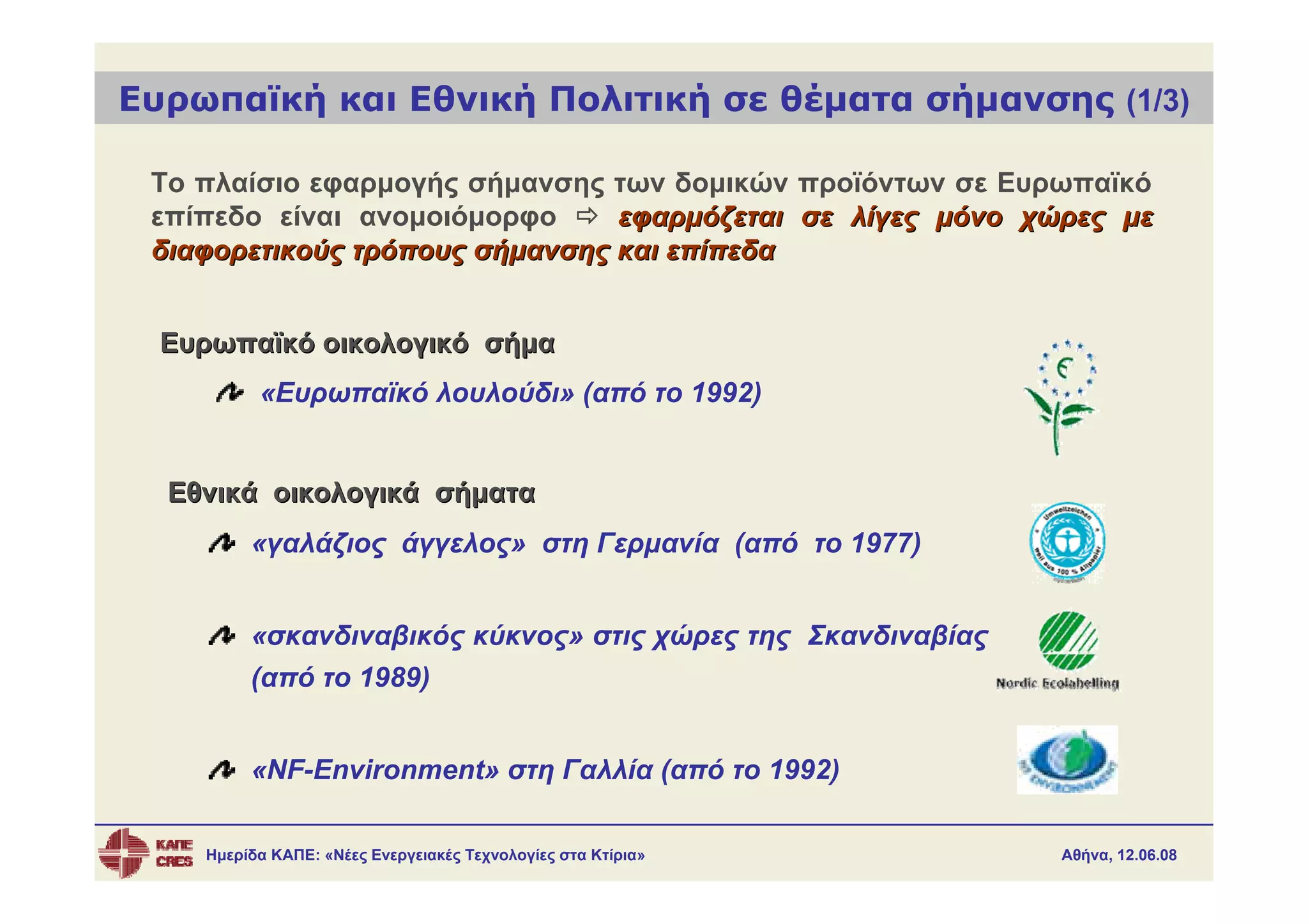 Ευρωπαϊκή και Εθνική Πολιτική σε θέματα σήμανσης (1/3)

 Το πλαίσιο εφαρμογής σήμανσης των δομικών προϊόντων σε Ευρωπαϊκό
 επίπεδο είναι ανομοιόμορφο     εφαρμόζεται σε λίγες μόνο χώρες με
 διαφορετικούς τρόπους σήμανσης και επίπεδα


  Ευρωπαϊκό οικολογικό σήμα
          «Ευρωπαϊκό λουλούδι» (από το 1992)


  Εθνικά οικολογικά σήματα
         «γαλάζιος άγγελος» στη Γερμανία (από το 1977)


         «σκανδιναβικός κύκνος» στις χώρες της Σκανδιναβίας
         (από το 1989)


         «NF-Environment» στη Γαλλία (από το 1992)

    Ημερίδα ΚΑΠΕ: «Νέες Ενεργειακές Τεχνολογίες στα Κτίρια»   Αθήνα, 12.06.08
 