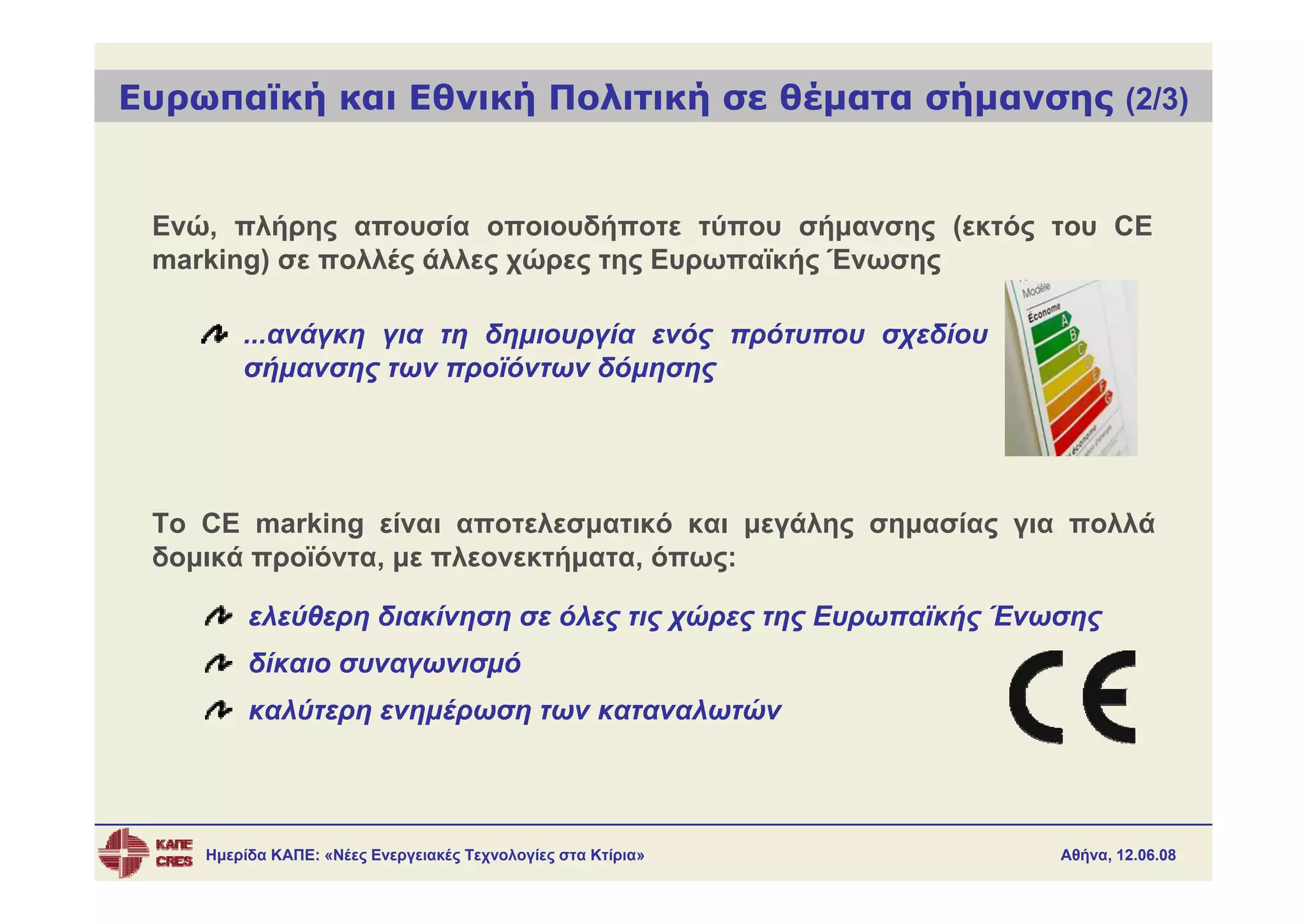 Ευρωπαϊκή και Εθνική Πολιτική σε θέματα σήμανσης (2/3)


 Ενώ, πλήρης απουσία οποιουδήποτε τύπου σήμανσης (εκτός του CE
 marking) σε πολλές άλλες χώρες της Ευρωπαϊκής Ένωσης

        ...ανάγκη για τη δημιουργία ενός πρότυπου σχεδίου
        σήμανσης των προϊόντων δόμησης




 Το CE marking είναι αποτελεσματικό και μεγάλης σημασίας για πολλά
 δομικά προϊόντα, με πλεονεκτήματα, όπως:

         ελεύθερη διακίνηση σε όλες τις χώρες της Ευρωπαϊκής Ένωσης
         δίκαιο συναγωνισμό
         καλύτερη ενημέρωση των καταναλωτών




    Ημερίδα ΚΑΠΕ: «Νέες Ενεργειακές Τεχνολογίες στα Κτίρια»     Αθήνα, 12.06.08
 