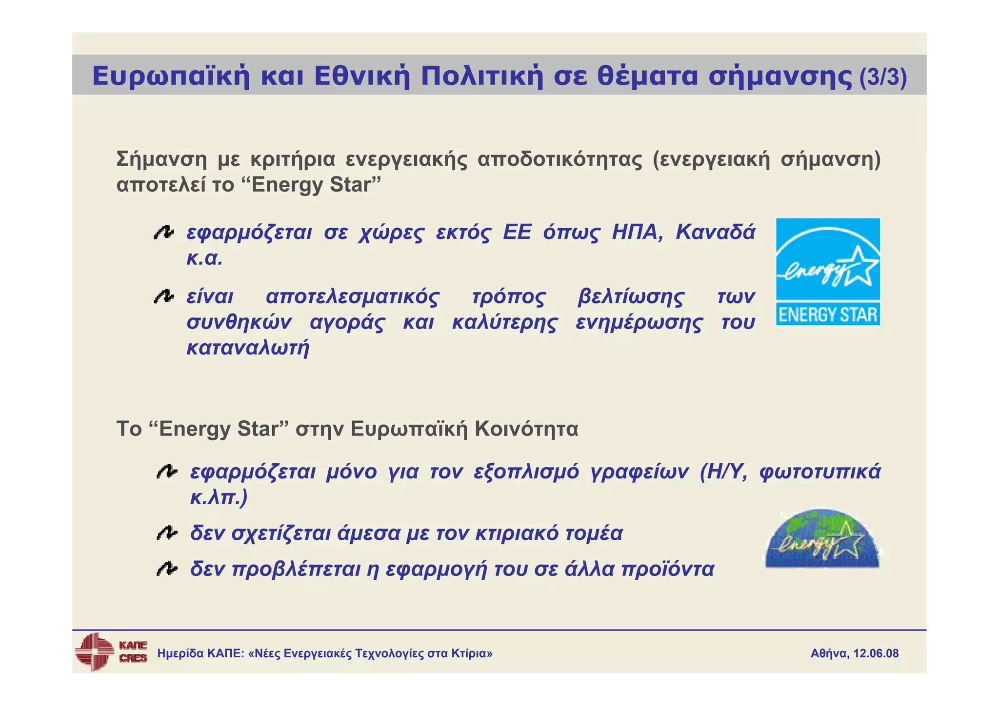 Ευρωπαϊκή και Εθνική Πολιτική σε θέματα σήμανσης (3/3)


 Σήμανση με κριτήρια ενεργειακής αποδοτικότητας (ενεργειακή σήμανση)
 αποτελεί το “Energy Star”

        εφαρμόζεται σε χώρες εκτός ΕΕ όπως ΗΠΑ, Καναδά
        κ.α.
        είναι  αποτελεσματικός τρόπος βελτίωσης  των
        συνθηκών αγοράς και καλύτερης ενημέρωσης του
        καταναλωτή


 Το “Energy Star” στην Ευρωπαϊκή Κοινότητα
         εφαρμόζεται μόνο για τον εξοπλισμό γραφείων (Η/Υ, φωτοτυπικά
         κ.λπ.)
         δεν σχετίζεται άμεσα με τον κτιριακό τομέα
         δεν προβλέπεται η εφαρμογή του σε άλλα προϊόντα


    Ημερίδα ΚΑΠΕ: «Νέες Ενεργειακές Τεχνολογίες στα Κτίρια»   Αθήνα, 12.06.08
 
