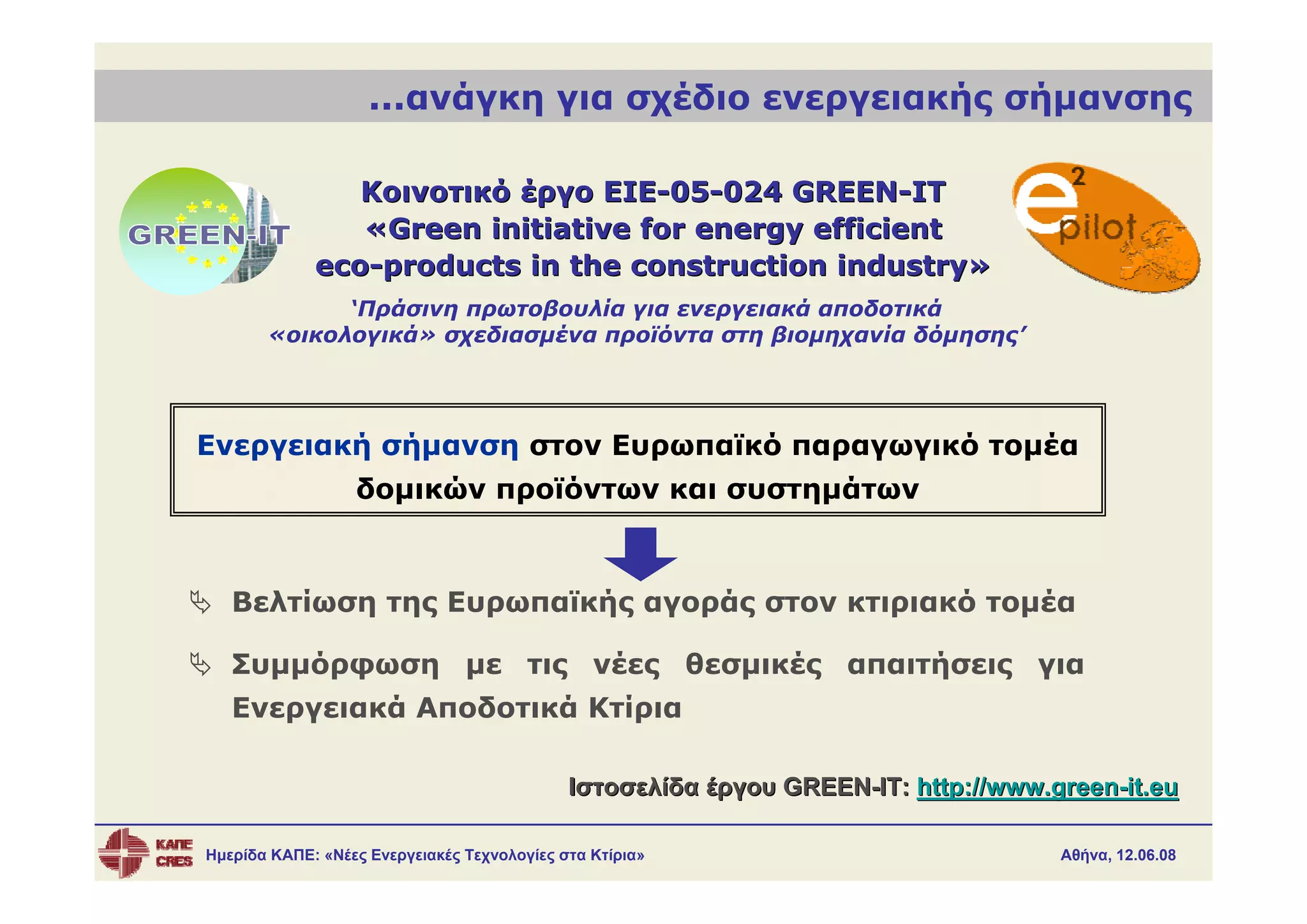 ...ανάγκη για σχέδιο ενεργειακής σήμανσης

                Κοινοτικό έργο EIE-05-024 GREEN-IT
                «Green initiative for energy efficient
             eco-products in the construction industry»
             ‘Πράσινη πρωτοβουλία για ενεργειακά αποδοτικά
       «οικολογικά» σχεδιασμένα προϊόντα στη βιομηχανία δόμησης’




Ενεργειακή σήμανση στον Ευρωπαϊκό παραγωγικό τομέα
                  δομικών προϊόντων και συστημάτων



   Βελτίωση της Ευρωπαϊκής αγοράς στον κτιριακό τομέα

   Συμμόρφωση με τις νέες θεσμικές απαιτήσεις για
   Ενεργειακά Αποδοτικά Κτίρια

                                             Ιστοσελίδα έργου GREEN-IT: http://www.green-it.eu

Ημερίδα ΚΑΠΕ: «Νέες Ενεργειακές Τεχνολογίες στα Κτίρια»                             Αθήνα, 12.06.08
 