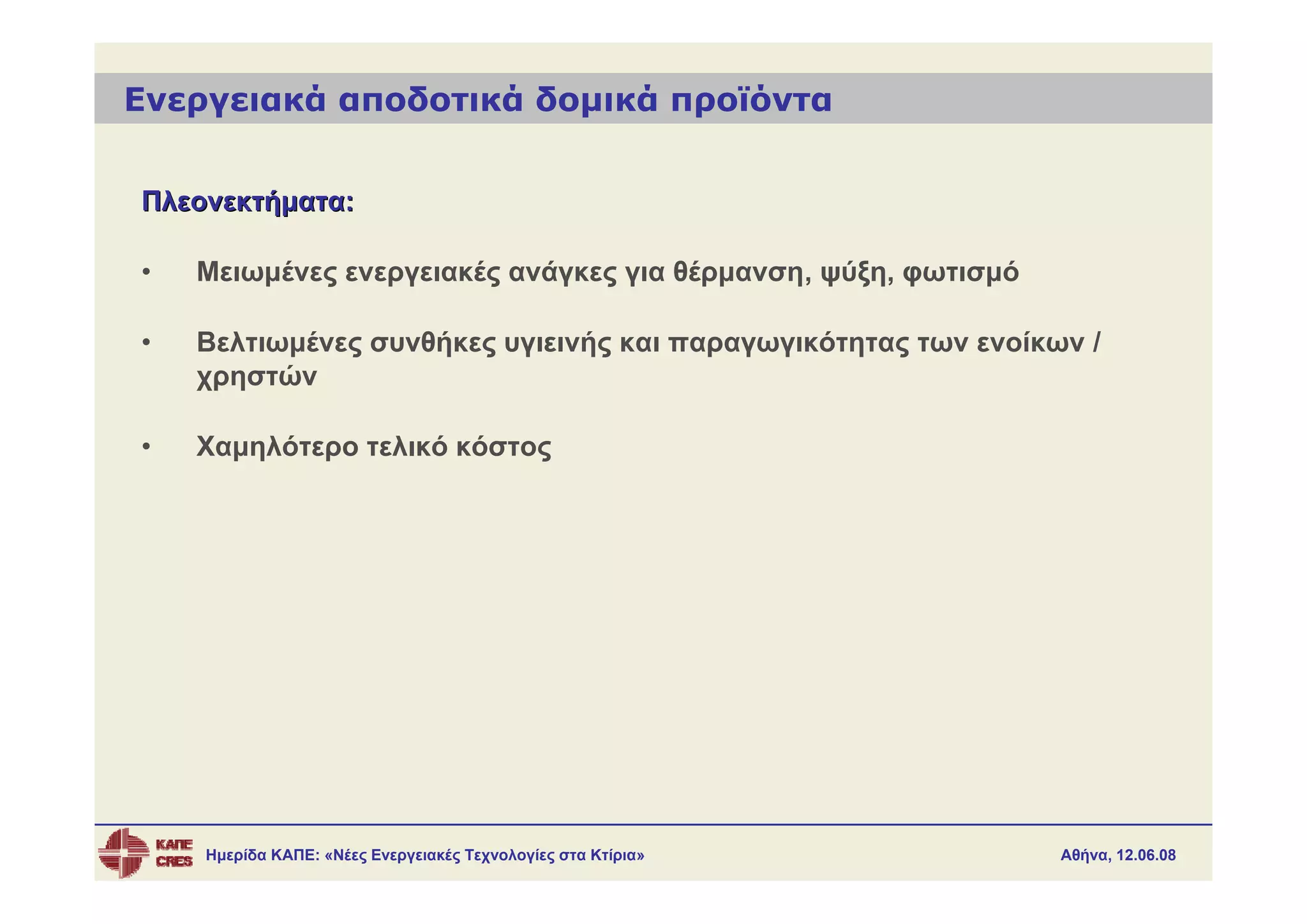 Ενεργειακά αποδοτικά δομικά προϊόντα


Πλεονεκτήματα:

•   Μειωμένες ενεργειακές ανάγκες για θέρμανση, ψύξη, φωτισμό

•   Βελτιωμένες συνθήκες υγιεινής και παραγωγικότητας των ενοίκων /
    χρηστών

•   Χαμηλότερο τελικό κόστος




    Ημερίδα ΚΑΠΕ: «Νέες Ενεργειακές Τεχνολογίες στα Κτίρια»     Αθήνα, 12.06.08
 