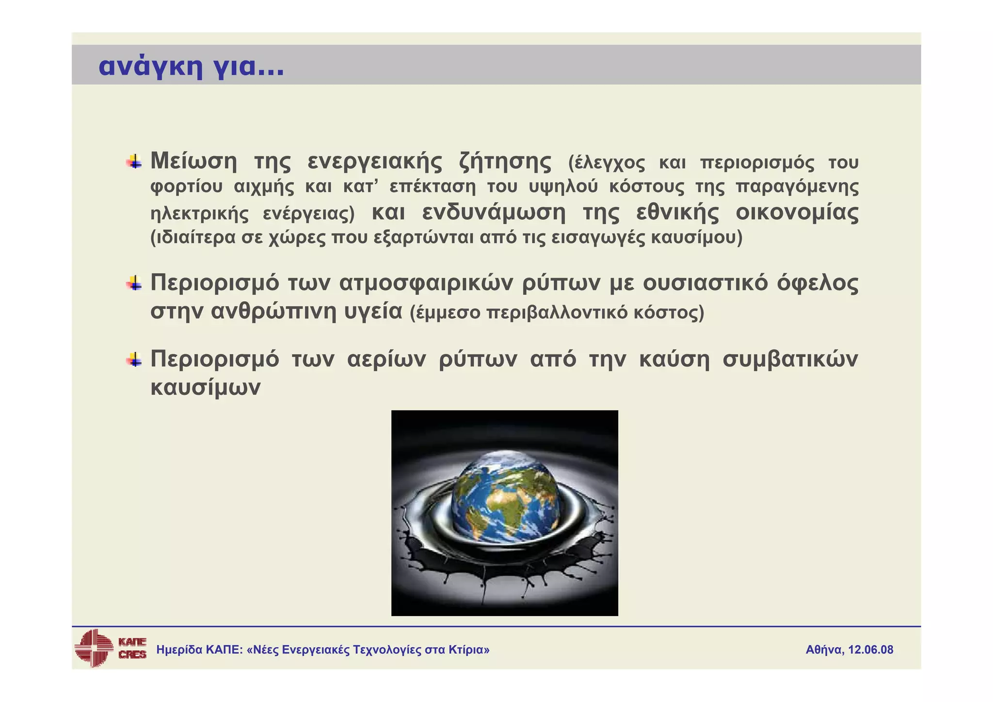 ανάγκη για...


   Μείωση της ενεργειακής ζήτησης (έλεγχος και περιορισμός του
   φορτίου αιχμής και κατ’ επέκταση του υψηλού κόστους της παραγόμενης
   ηλεκτρικής ενέργειας) και ενδυνάμωση της εθνικής οικονομίας
   (ιδιαίτερα σε χώρες που εξαρτώνται από τις εισαγωγές καυσίμου)

   Περιορισμό των ατμοσφαιρικών ρύπων με ουσιαστικό όφελος
   στην ανθρώπινη υγεία (έμμεσο περιβαλλοντικό κόστος)

   Περιορισμό των αερίων ρύπων από την καύση συμβατικών
   καυσίμων




    Ημερίδα ΚΑΠΕ: «Νέες Ενεργειακές Τεχνολογίες στα Κτίρια»     Αθήνα, 12.06.08
 