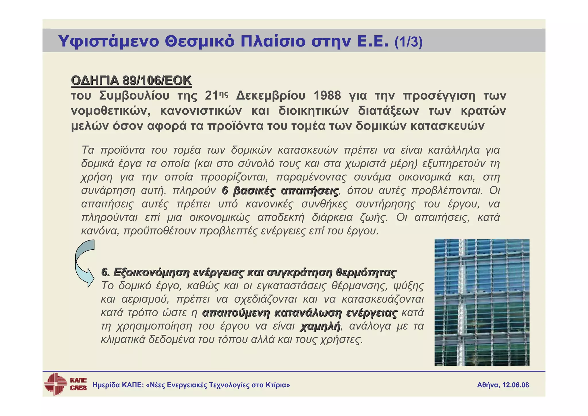 Υφιστάμενο Θεσμικό Πλαίσιο στην Ε.Ε. (1/3)

 ΟΔΗΓΙΑ 89/106/ΕΟΚ
 του Συμβουλίου της 21ης Δεκεμβρίου 1988 για την προσέγγιση των
 νομοθετικών, κανονιστικών και διοικητικών διατάξεων των κρατών
 μελών όσον αφορά τα προϊόντα του τομέα των δομικών κατασκευών
  Τα προϊόντα του τομέα των δομικών κατασκευών πρέπει να είναι κατάλληλα για
  δομικά έργα τα οποία (και στο σύνολό τους και στα χωριστά μέρη) εξυπηρετούν τη
  χρήση για την οποία προορίζονται, παραμένοντας συνάμα οικονομικά και, στη
  συνάρτηση αυτή, πληρούν 6 βασικές απαιτήσεις, όπου αυτές προβλέπονται. Οι
                                        απαιτήσεις
  απαιτήσεις αυτές πρέπει υπό κανονικές συνθήκες συντήρησης του έργου, να
  πληρούνται επί μια οικονομικώς αποδεκτή διάρκεια ζωής. Οι απαιτήσεις, κατά
  κανόνα, προϋποθέτουν προβλεπτές ενέργειες επί του έργου.


      6. Εξοικονόμηση ενέργειας και συγκράτηση θερμότητας
      Το δομικό έργο, καθώς και οι εγκαταστάσεις θέρμανσης, ψύξης
      και αερισμού, πρέπει να σχεδιάζονται και να κατασκευάζονται
      κατά τρόπο ώστε η απαιτούμενη κατανάλωση ενέργειας κατά
      τη χρησιμοποίηση του έργου να είναι χαμηλή, ανάλογα με τα
                                             χαμηλή
      κλιματικά δεδομένα του τόπου αλλά και τους χρήστες.


    Ημερίδα ΚΑΠΕ: «Νέες Ενεργειακές Τεχνολογίες στα Κτίρια»                Αθήνα, 12.06.08
 