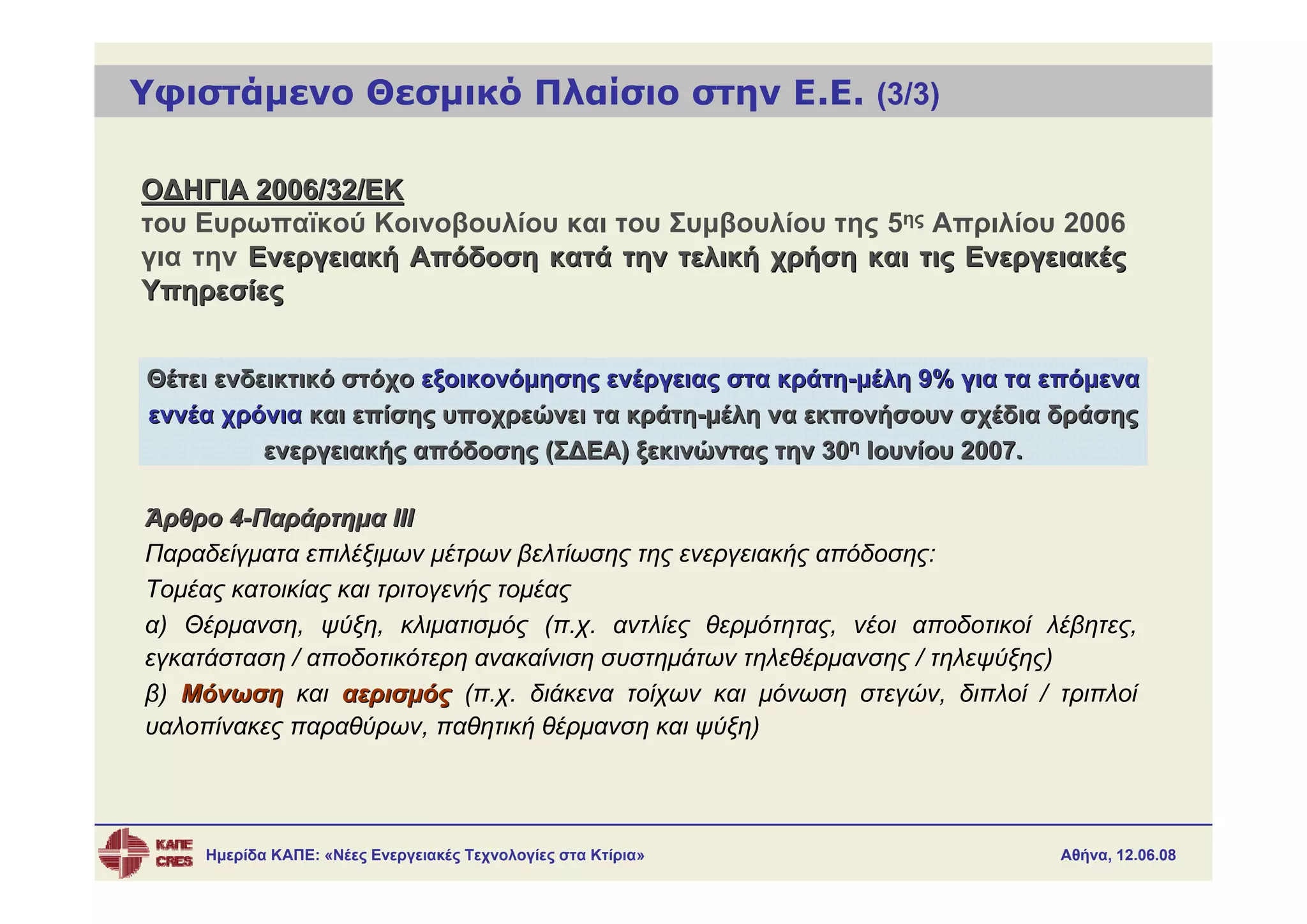 Υφιστάμενο Θεσμικό Πλαίσιο στην Ε.Ε. (3/3)

ΟΔΗΓΙΑ 2006/32/ΕΚ
του Ευρωπαϊκού Κοινοβουλίου και του Συμβουλίου της 5ης Απριλίου 2006
για την Ενεργειακή Απόδοση κατά την τελική χρήση και τις Ενεργειακές
Υπηρεσίες


Θέτει ενδεικτικό στόχο εξοικονόμησης ενέργειας στα κράτη-μέλη 9% για τα επόμενα
εννέα χρόνια και επίσης υποχρεώνει τα κράτη-μέλη να εκπονήσουν σχέδια δράσης
          ενεργειακής απόδοσης (ΣΔΕΑ) ξεκινώντας την 30η Ιουνίου 2007.

Άρθρο 4-Παράρτημα ΙΙΙ
Παραδείγματα επιλέξιμων μέτρων βελτίωσης της ενεργειακής απόδοσης:
Τομέας κατοικίας και τριτογενής τομέας
α) Θέρμανση, ψύξη, κλιματισμός (π.χ. αντλίες θερμότητας, νέοι αποδοτικοί λέβητες,
εγκατάσταση / αποδοτικότερη ανακαίνιση συστημάτων τηλεθέρμανσης / τηλεψύξης)
β) Μόνωση και αερισμός (π.χ. διάκενα τοίχων και μόνωση στεγών, διπλοί / τριπλοί
υαλοπίνακες παραθύρων, παθητική θέρμανση και ψύξη)




    Ημερίδα ΚΑΠΕ: «Νέες Ενεργειακές Τεχνολογίες στα Κτίρια»               Αθήνα, 12.06.08
 