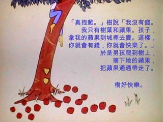 「真抱歉。」樹說「我沒有錢。 我只有樹葉和蘋果。孩子， 拿我的蘋果到城裡去賣。這樣， 你就會有錢，你就會快樂了。」 於是男孩爬到樹上， 摘下她的蘋果， 把蘋果通通帶走了。 樹好快樂。 
