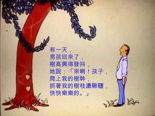 有一天， 男孩回來了， 樹高興得發抖， 她說：「來啊！孩子， 爬上我的樹幹， 抓著我的樹枝盪鞦韆， 快快樂樂的。」 