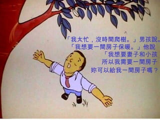 「我太忙，沒時間爬樹。」男孩說。 「我想要一間房子保暖。」他說  「我想要妻子和小孩， 所以我需要一間房子， 妳可以給我一間房子嗎？   