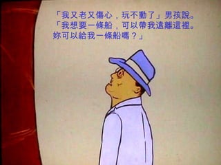 「我又老又傷心，玩不動了」男孩說。 「我想要一條船，可以帶我遠離這裡。 妳可以給我一條船嗎？」 