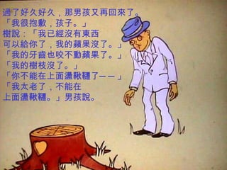 過了好久好久，那男孩又再回來了。 「我很抱歉，孩子。」 樹說：「我已經沒有東西 可以給你了，我的蘋果沒了。」 「我的牙齒也咬不動蘋果了。」 「我的樹枝沒了。」 「你不能在上面盪鞦韆了──」 「我太老了，不能在 上面盪鞦韆。」男孩說。 