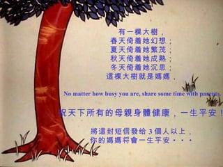 有一棵大樹， 春天倚着她幻想； 夏天倚着她繁茂； 秋天倚着她成熟； 冬天倚着她沉思； 這棵大樹就是媽媽， No matter how busy you are, share some time with parents. 祝天下所有的母親身體健康，一生平安！ 將這封短信發给 3 個人以上， 你的媽媽将會一生平安 ・・・ 