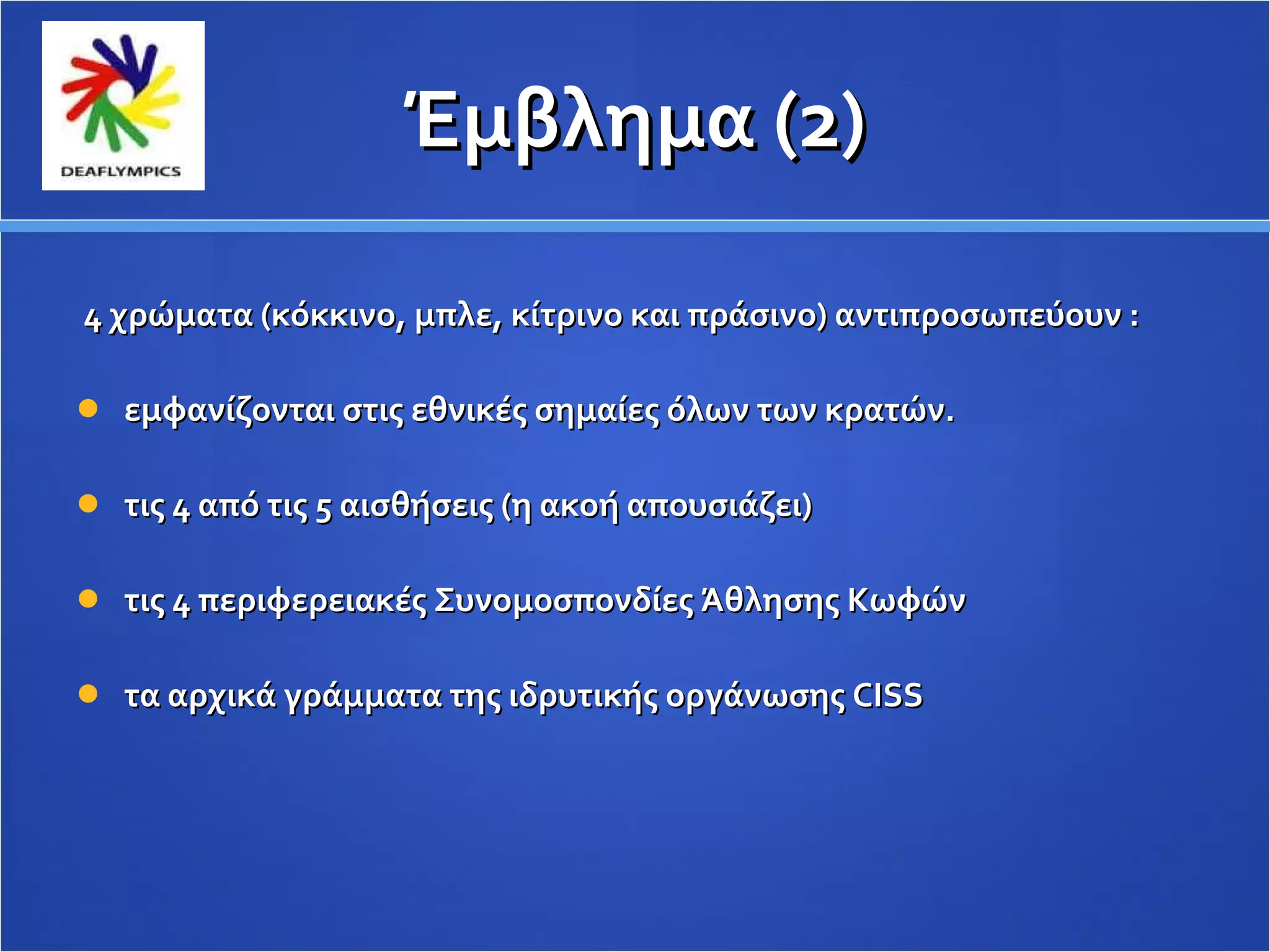 Έμβλημα (2) 4 χρώματα (κόκκινο, μπλε, κίτρινο και πράσινο) αντιπροσωπεύουν : εμφανίζονται στις εθνικές σημαίες όλων των κρατών. τις 4 από τις 5 αισθήσεις (η ακοή απουσιάζει) τις 4 περιφερειακές Συνομοσπονδίες Άθλησης Κωφών τα αρχικά γράμματα της ιδρυτικής οργάνωσης  CISS   
