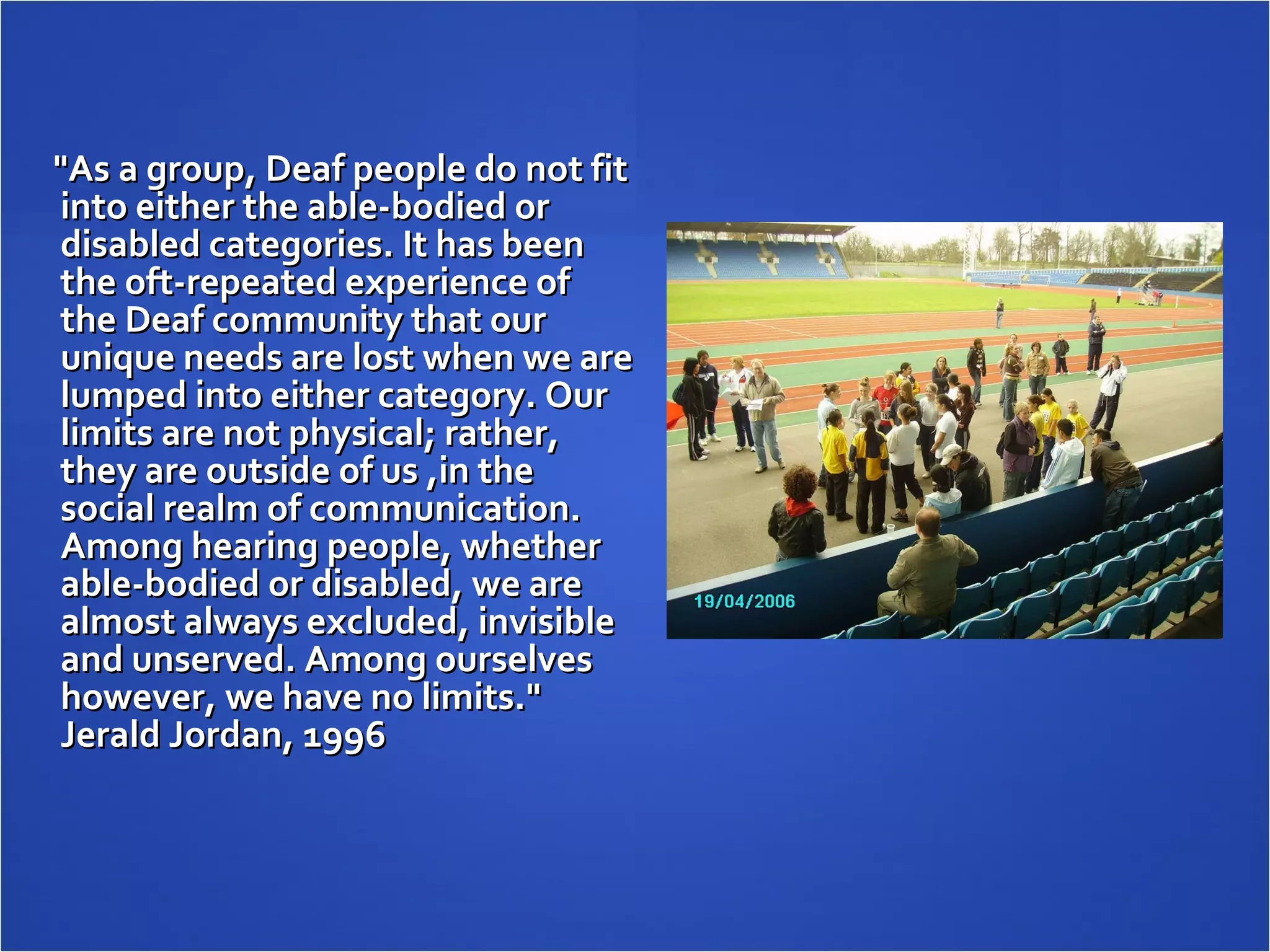 "As a group, Deaf people do not fit into either the able-bodied or disabled categories. It has been the oft-repeated experience of the Deaf community that our unique needs are lost when we are lumped into either category. Our limits are not physical; rather, they are outside of us ,in the social realm of communication. Among hearing people, whether able-bodied or disabled, we are almost always excluded, invisible and unserved.  Among ourselves however, we have no limits."  Jerald Jordan , 1996 