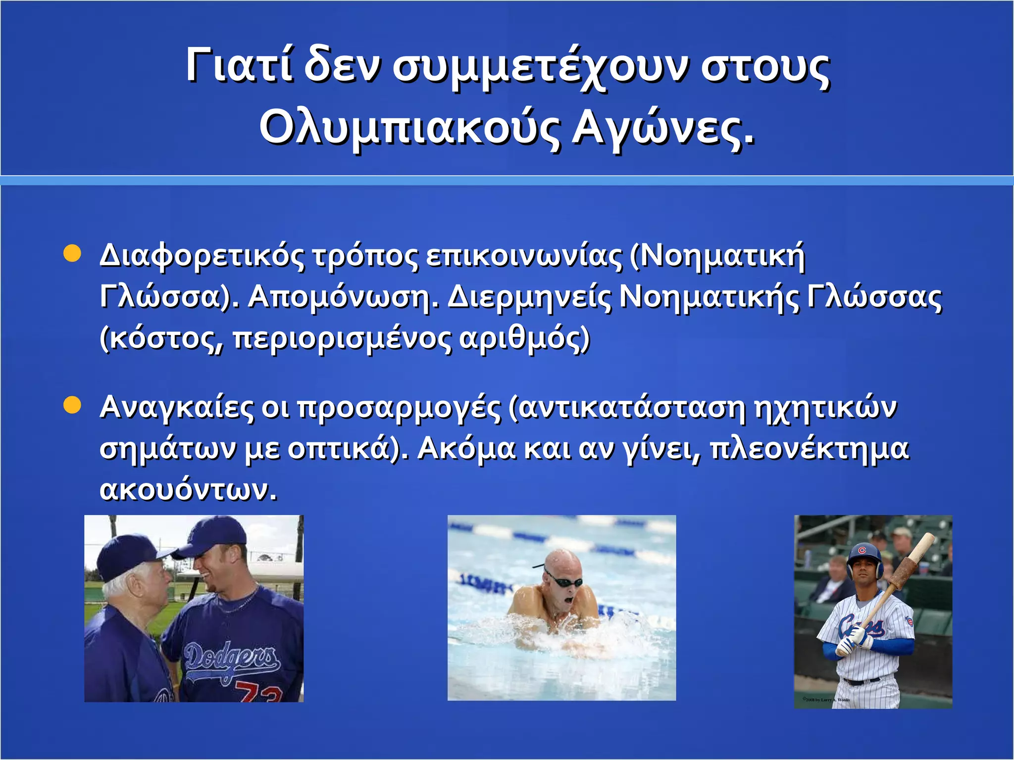 Γιατί δεν συμμετέχουν στους Ολυμπιακούς Αγώνες. Διαφορετικός τρόπος επικοινωνίας (Νοηματική Γλώσσα). Απομόνωση. Διερμηνείς Νοηματικής Γλώσσας (κόστος, περιορισμένος αριθμός) Αναγκαίες οι προσαρμογές (αντικατάσταση ηχητικών σημάτων με οπτικά). Ακόμα και αν γίνει, πλεονέκτημα ακουόντων.  