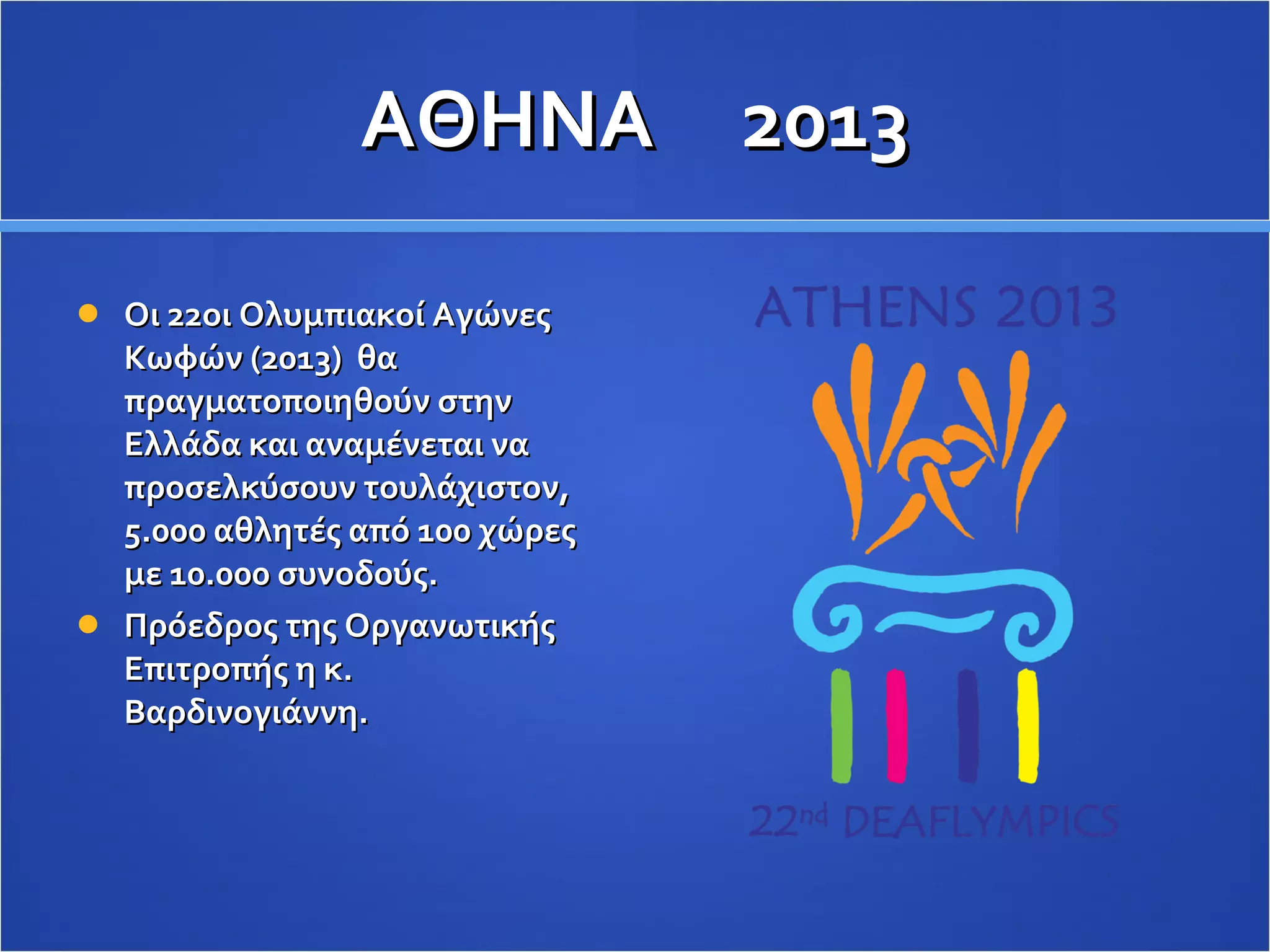 ΑΘΗΝΑ  2013 Οι 22οι Ολυμπιακοί Αγώνες Κωφών (2013)  θα πραγματοποιηθούν στην Ελλάδα και αναμένεται να προσελκύσουν τουλάχιστον, 5.000 αθλητές από 100 χώρες με 10.000 συνοδούς.  Πρόεδρος της Οργανωτικής Επιτροπής η κ. Βαρδινογιάννη. 