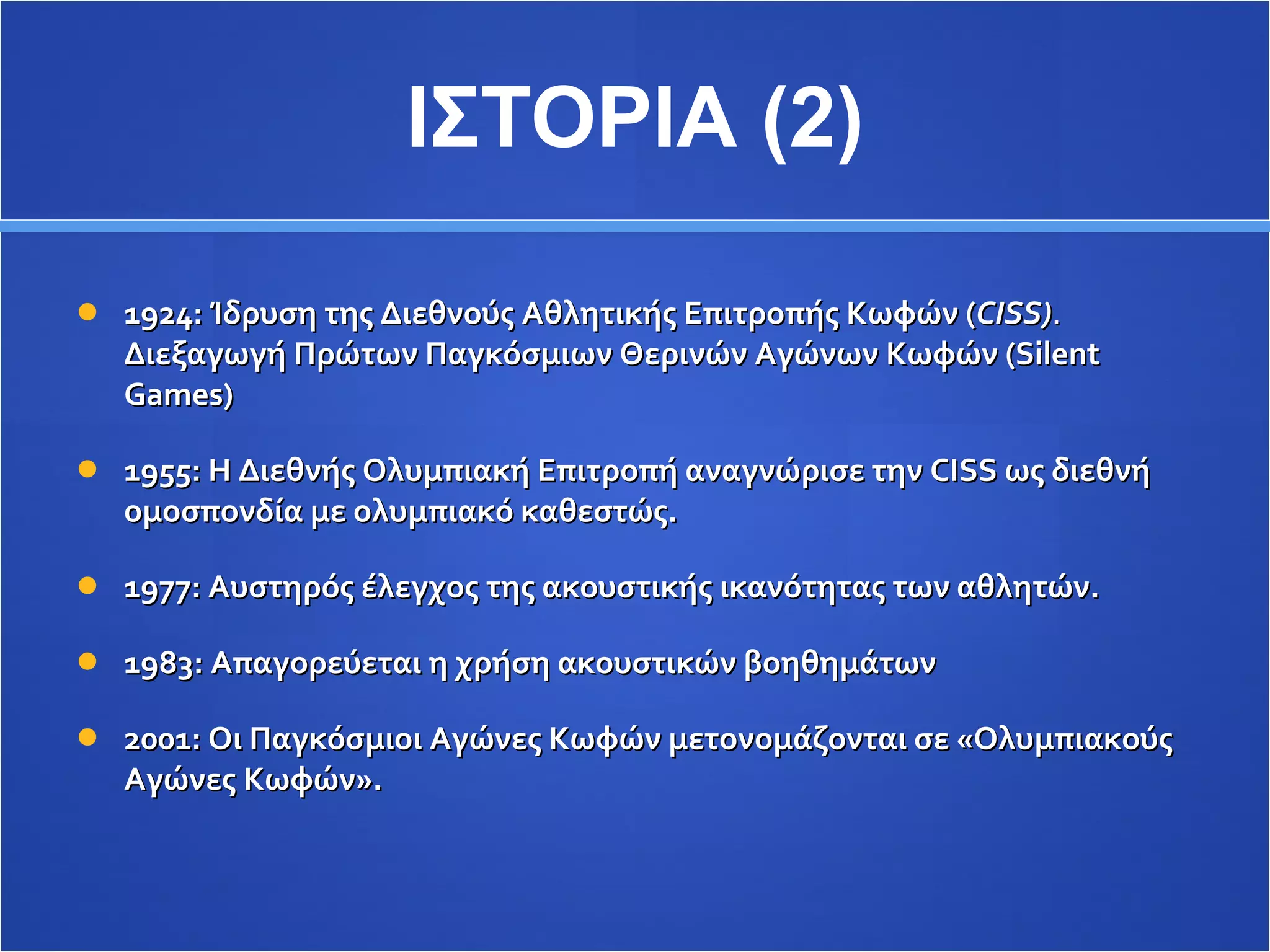 ΙΣΤΟΡΙΑ (2) 1924: Ίδρυση της Διεθνούς Αθλητικής Επιτροπής Κωφών ( CISS) .  Διεξαγωγή Πρώτων Παγκόσμιων Θερινών Αγώνων Κωφών ( Silent Games) 1955 : Η Διεθνής Ολυμπιακή Επιτροπή αναγνώρισε την  CISS  ως διεθνή ομοσπονδία με ολυμπιακό καθεστώς. 1977: Αυστηρός έλεγχος της ακουστικής ικανότητας των αθλητών. 1983: Απαγορεύεται η χρήση ακουστικών βοηθημάτων 2001: Οι Παγκόσμιοι Αγώνες Κωφών μετονομάζονται σε «Ολυμπιακούς Αγώνες Κωφών». 