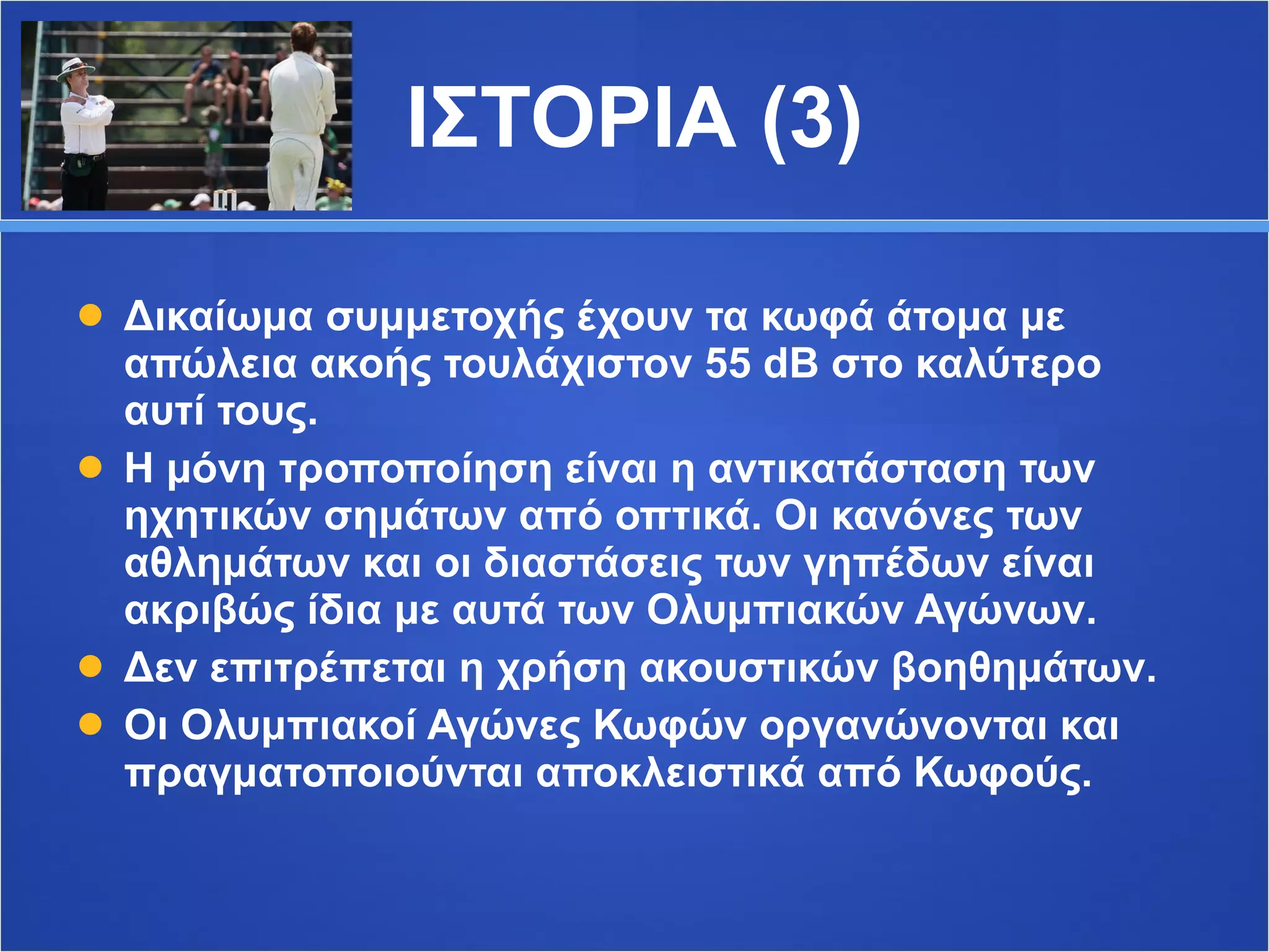 ΙΣΤΟΡΙΑ (3) Δικαίωμα συμμετοχής έχουν τα κωφά άτομα με απώλεια ακοής τουλάχιστον 55  dB  στο καλύτερο αυτί τους. Η μόνη τροποποίηση είναι η αντικατάσταση των ηχητικών σημάτων από οπτικά. Οι κανόνες των αθλημάτων και οι διαστάσεις των γηπέδων είναι ακριβώς ίδια με αυτά των Ολυμπιακών Αγώνων.  Δεν επιτρέπεται η χρήση ακουστικών βοηθημάτων. Οι Ολυμπιακοί Αγώνες Κωφών οργανώνονται και πραγματοποιούνται αποκλειστικά από Κωφούς. 