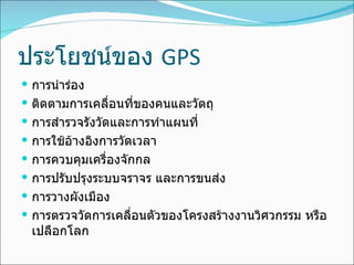 ประโยชน์ของ  GPS การนำร่อง ติดตามการเคลื่อนที่ของคนและวัตถุ การสำรวจรังวัดและการทำแผนที่ การใช้อ้างอิงการวัดเวลา การควบคุมเครื่องจักกล การปรับปรุงระบบจราจร และการขนส่ง การวางผังเมือง การตรวจวัดการเคลื่อนตัวของโครงสร้างงานวิศวกรรม หรือเปลือกโลก 