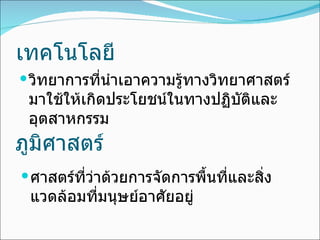 เทคโนโลยี วิทยาการที่นำเอาความรู้ทางวิทยาศาสตร์มาใช้ให้เกิดประโยชน์ในทางปฏิบัติและอุตสาหกรรม ภูมิศาสตร์ ศาสตร์ที่ว่าด้วยการจัดการพื้นที่และสิ่งแวดล้อมที่มนุษย์อาศัยอยู่ 