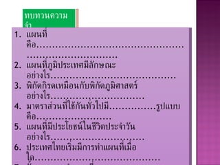 ทบทวนความจำ แผนที่คือ ............................................................................ แผนที่ภูมิประเทศมีลักษณะอย่างไร ........................................ พิกัดกิรดเหมือนกับพิกัดภูมิศาสตร์อย่างไร .............................. มาตราส่วนที่ใช้กันทั่วไปมี ............... รูปแบบคือ ........................ แผนที่มีประโยชน์ในชีวิตประจำวันอย่างไร .............................. ประเทศไทยเริ่มมีการทำแผนที่เมื่อใด ........................................ ขั้นตอนการทำแผนที่มี .............. ขั้นตอนคือ ............................. ระบบสารสนเทศภูมิศาสตร์คืออะไร ...................................... การรับรู้ระยะไกลมีประโยชน์ต่อการทำแผนที่อย่างไร .............. จงยกตัวอย่างสัญลักษณ์ที่ใช้ในแผนที่พร้อมคำอธิบายมา  3   อย่าง 
