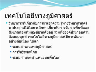 เทคโนโลยีทางภูมิศาสตร์ วิทยาการที่เกี่ยวกับการนำเอาความรู้ทางวิทยาศาสตร์มาประยุกต์ใช้ในการศึกษาเกี่ยวกับการจัดการพื้นที่และสิ่งแวดล้อมที่มนุษย์อากศัยอยู่ รวมทั้งองค์ประกอบด้านสังคมมนุษย์ เทคโนโลยีทางภูมิศาสตร์มีการพัฒนาอย่างต่อเนื่อง ได้แก่ ระบบสารสนเทศภูมิศาสตร์ การรับรู้ระยะไกล ระบบกำหนดตำแหน่งบนพื้นโลก 