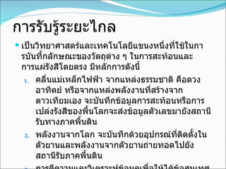 การรับรู้ระยะไกล เป็นวิทยาศาสตร์และเทคโนโลยีแขนงหนึ่งที่ใช้ในการบันทึ้กลักษณะของวัตถุต่าง ๆ ในการสะท้อนและการแผ่รังสีโดยตรง มีหลักการดังนี้ คลื่นแม่เหล็กไฟฟ้า จากแหล่งธรรมชาติ คือดวงอาทิตย์ หรือจากแหล่งพลังงานที่สร้างจากดาวเทียมเอง จะบันทึกข้อมูลการสะท้อนหรือการเปล่งรังสีของพื้นโลกจะส่งข้อมูลตัวเลขมายังสถานีรับทางภาคพื้นดิน พลังงานจากโลก จะบันทึกด้วยอุปกรณ์ที่ติดตั้งในตัวยานและพลังงานจากตัวยานถ่ายทอดไปยังสถานีรับภาคพื้นดิน การตีความและวิเคราะห์ข้อมูลเพื่อให้ได้ข้อสนเทศ ข้อมูลเบื้องต้นที่ได้บันทึกด้วยดิจิทัล อยู่ในรูปของภาพถ่ายและนำมาวิเคราะห์ และแปลด้วยสายตา และวิเคราะห์ด้วยคอมพิวเตอร์ 