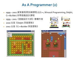 As A Programmer (2)
1999 – 2002 資策會教育訓練課程 (C/C++, Winsock Programming, Delphi,
C++Builder) 夾帶遊戲設計課程
1999 – 2001《遊戲設計大師》專欄作家
2000 出版《Delphi 深度歷險》
2002 出版《C++Builder 深度歷險》
 