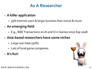 陳昇瑋 / 當學術研究者遇見線上遊戲 16
As A Researcher
A killer application
35% Internet users & larger business than movie & music
An emerging field
E.g., IEEE Transactions on AI and CI in Games since Sep 2008
Asia-based researchers have some niches
Large user base (50%)
Lots of local game companies
It’s fun!
 