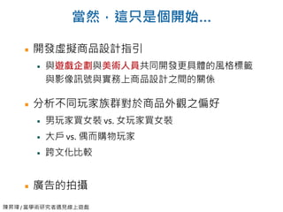 陳昇瑋 / 當學術研究者遇見線上遊戲
當然，這只是個開始…
開發虛擬商品設計指引
與遊戲企劃與美術人員共同開發更具體的風格標籤
與影像訊號與實務上商品設計之間的關係
分析不同玩家族群對於商品外觀之偏好
男玩家買女裝 vs. 女玩家買女裝
大戶 vs. 偶而購物玩家
跨文化比較
廣告的拍攝
 