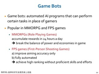 陳昇瑋 / 當學術研究者遇見線上遊戲 20
Game Bots
Game bots: automated AI programs that can perform
certain tasks in place of gamers
Popular in MMORPG and FPS games
MMORPGs (Role Playing Games)
accumulate rewards in 24 hours a day
 break the balance of power and economies in game
FPS games (First-Person Shooting Games)
a) improve aiming accuracy only
b) fully automated
 achieve high ranking without proficient skills and efforts
 