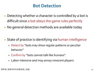 陳昇瑋 / 當學術研究者遇見線上遊戲 21
Bot Detection
Detecting whether a character is controlled by a bot is
difficult since a bot obeys the game rules perfectly
No general detection methods are available today
State of practice is identifying via human intelligence
Detect by “bots may show regular patterns or peculiar
behavior”
Confirm by “bots cannot talk like humans”
Labor-intensive and may annoy innocent players
 
