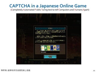 陳昇瑋 / 當學術研究者遇見線上遊戲 22
CAPTCHA in a Japanese Online Game
(CompletelyAutomated PublicTuring test to tell Computers and Humans Apart)
 