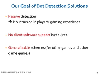 陳昇瑋 / 當學術研究者遇見線上遊戲 23
Our Goal of Bot Detection Solutions
Passive detection
 No intrusion in players’ gaming experience
No client software support is required
Generalizable schemes (for other games and other
game genres)
 