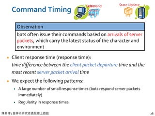 陳昇瑋 / 當學術研究者遇見線上遊戲 28
Command Timing
Client response time (response time):
time difference between the client packet departure time and the
most recent server packet arrival time
We expect the following patterns:
A large number of small response times (bots respond server packets
immediately)
Regularity in response times
Observation
bots often issue their commands based on arrivals of server
packets, which carry the latest status of the character and
environment
State UpdateCommandAfter
certain
time t
 