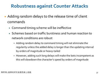 陳昇瑋 / 當學術研究者遇見線上遊戲 37
Robustness against Counter Attacks
Adding random delays to the release time of client
commands
Command timing scheme will be ineffective
Schemes based on traffic burstiness and human reaction to
network conditions are robust
 Adding random delay to command timing will not eliminate the
regularity unless the added delay is longer than the updating interval
by orders of magnitude or heavy-tailed
 However, adding such long delays will make the bots incompetent as
this will slowdown the character’s speed by orders of magnitude
 