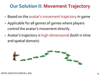 陳昇瑋 / 當學術研究者遇見線上遊戲 39
Our Solution II: Movement Trajectory
Based on the avatar’s movement trajectory in game
Applicable for all genres of games where players
control the avatar’s movement directly
Avatar’s trajectory is high-dimensional (both in time
and spatial domain)
 
