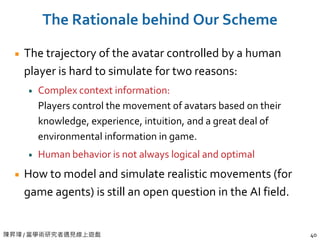陳昇瑋 / 當學術研究者遇見線上遊戲 40
The Rationale behind Our Scheme
The trajectory of the avatar controlled by a human
player is hard to simulate for two reasons:
Complex context information:
Players control the movement of avatars based on their
knowledge, experience, intuition, and a great deal of
environmental information in game.
Human behavior is not always logical and optimal
How to model and simulate realistic movements (for
game agents) is still an open question in the AI field.
 