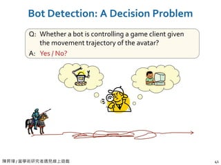 陳昇瑋 / 當學術研究者遇見線上遊戲 41
Bot Detection: A Decision Problem
Q: Whether a bot is controlling a game client given
the movement trajectory of the avatar?
A: Yes / No?
 