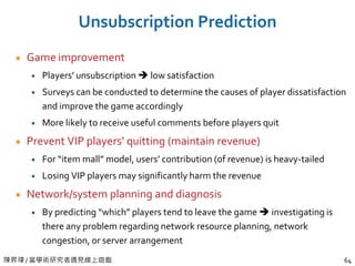 陳昇瑋 / 當學術研究者遇見線上遊戲 64
Unsubscription Prediction
Game improvement
Players’ unsubscription  low satisfaction
Surveys can be conducted to determine the causes of player dissatisfaction
and improve the game accordingly
More likely to receive useful comments before players quit
Prevent VIP players’ quitting (maintain revenue)
For “item mall” model, users’ contribution (of revenue) is heavy-tailed
Losing VIP players may significantly harm the revenue
Network/system planning and diagnosis
By predicting “which” players tend to leave the game  investigating is
there any problem regarding network resource planning, network
congestion, or server arrangement
 