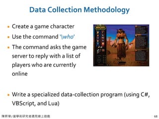 陳昇瑋 / 當學術研究者遇見線上遊戲 68
Data Collection Methodology
Create a game character
Use the command ‘who’
The command asks the game
server to reply with a list of
players who are currently
online
Write a specialized data-collection program (using C#,
VBScript, and Lua)
 